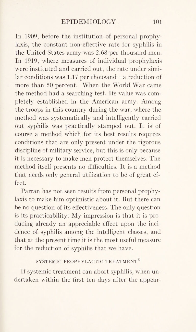 In 1909, before the institution of personal prophy¬ laxis, the constant non-effective rate for syphilis in the United States army was 2.68 per thousand men. In 1919, where measures of individual prophylaxis were instituted and carried out, the rate under simi¬ lar conditions was 1.17 per thousand—a reduction of more than 50 percent. When the World War came the method had a searching test. Its value was com¬ pletely established in the American army. Among the troops in this country during the war, where the method was systematically and intelligently carried out syphilis was practically stamped out. It is of course a method which for its best results requires conditions that are only present under the rigorous discipline of military service, but this is only because it is necessary to make men protect themselves. The method itself presents no difficulties. It is a method that needs only general utilization to be of great ef¬ fect. Parran has not seen results from personal prophy¬ laxis to make him optimistic about it. But there can be no question of its effectiveness. The only question is its practicability. My impression is that it is pro¬ ducing already an appreciable effect upon the inci¬ dence of syphilis among the intelligent classes, and that at the present time it is the most useful measure for the reduction of syphilis that we have. SYSTEMIC PROPHYLACTIC TREATMENT8 If systemic treatment can abort syphilis, when un¬ dertaken within the first ten days after the appear-