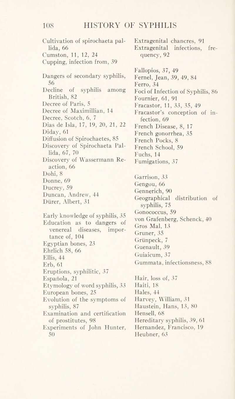 Cultivation of spirochaeta pal¬ lida, 66 Cumston, 11, 12, 24 Cupping, infection from, 39 Dangers of secondary syphilis, 56 Decline of syphilis among British, 82 Decree of Paris, 5 Decree of Maximillian, 14 Decree, Scotch, 6, 7 Dias de Isla, 17, 19, 20, 21, 22 Didav, 61 Diffusion of Spirochaetes, 85 Discovery of Spirochaeta Pal¬ lida, 67, 70 Discovery of Wassermann Re¬ action, 66 Dohi, 8 Donne, 69 Ducrey, 59 Duncan, Andrew, 44 Diirer, Albert, 31 Early knowledge of syphilis, 35 Education as to dangers of venereal diseases, impor¬ tance of, 104 Egyptian bones, 23 Ehrlich 58, 66 Ellis, 44 Erb, 61 Eruptions, syphilitic, 37 Espanola, 21 Etymology of word syphilis, 33 European bones, 25 Evolution of the symptoms of syphilis, 87 Examination and certification of prostitutes, 98 Experiments of John Hunter, 50 Extragenital chancres, 91 Extragenital infections, fre¬ quency, 92 Fallopios, 37, 49 Fernel, Jean, 39, 49, 84 Ferro, 34 Foci of Infection of Syphilis, 86 Fournier, 61, 91 Eracastor, 11, 33, 35, 49 Fra castor’s conception of in¬ fection, 69 French Disease, 8, 17 French gonorrhea, 35 I7rench Pocks, 8 French School, 59 Fuchs, 14 Fumigations, 37 Garrison, 33 Gengou, 66 Gennerich, 90 Geographical distribution of syphilis, 75 Gonococcus, 59 von Grafenberg, Schenck, 40 Gros Mai, 13 Gruner, 35 Grtinpeck, 7 Guenault, 39 Guiaicum, 37 Gummata, infectionsness, 88 Hair, loss of, 37 Haiti, 18 Hales, 44 Harvey, William, 31 Haustein, Hans, 13, 80 Hensell, 68 Hereditary syphilis, 39, 61 Hernandez, Francisco, 19 Heubner, 63