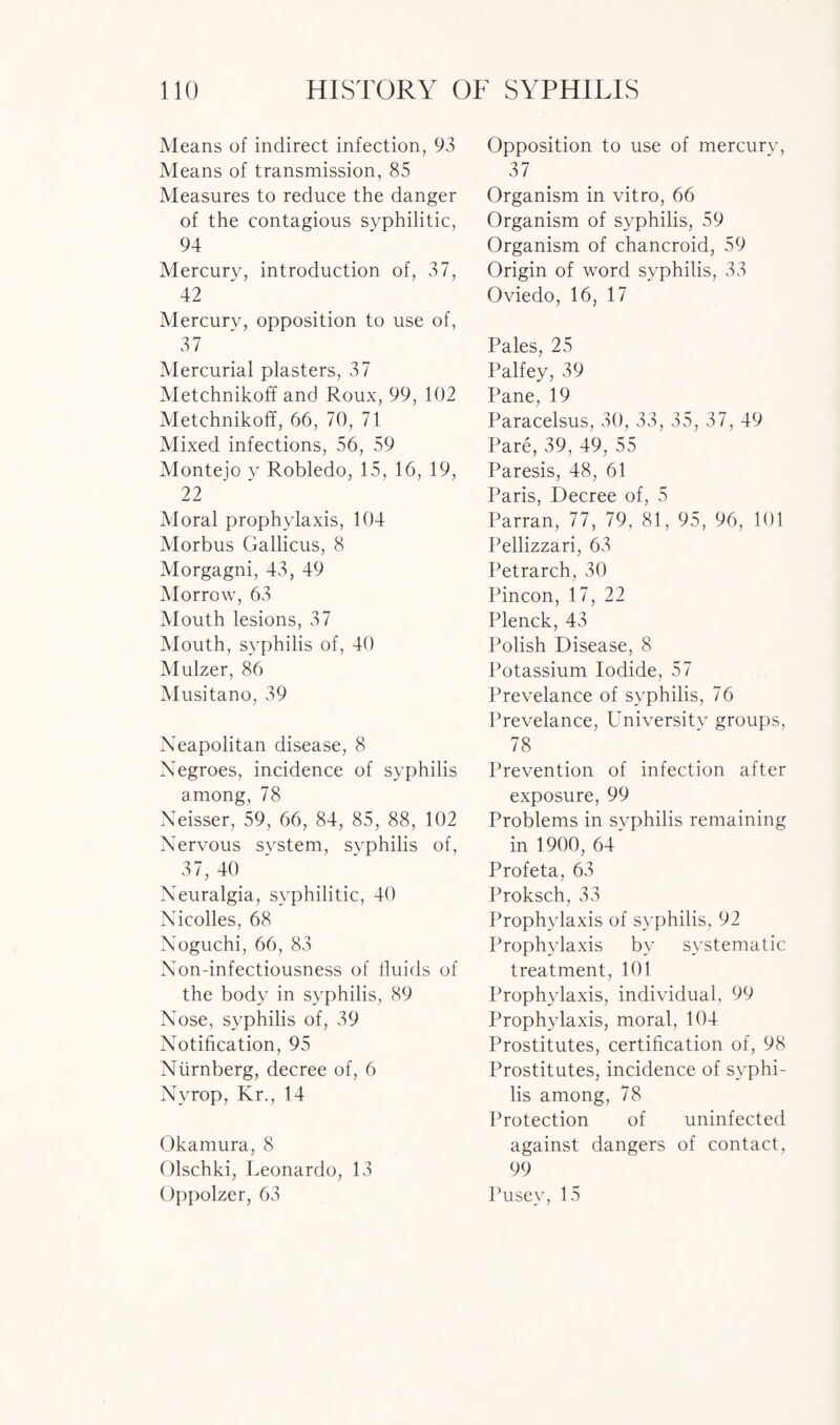 Means of indirect infection, 93 Means of transmission, 85 Measures to reduce the danger of the contagious syphilitic, 94 Mercury, introduction of, 37, 42 Mercury, opposition to use of, 37 Mercurial plasters, 37 Metchnikoff and Roux, 99, 102 Metchnikoff, 66, 70, 71 Mixed infections, 56, 59 Montejo y Robledo, 15, 16, 19, 22 Moral prophylaxis, 104 Morbus Gallicus, 8 Morgagni, 43, 49 Morrow, 63 Mouth lesions, 37 Mouth, syphilis of, 40 Mulzer, 86 Musitano, 39 Neapolitan disease, 8 Negroes, incidence of syphilis among, 78 Neisser, 59, 66, 84, 85, 88, 102 Nervous system, syphilis of, 37, 40 Neuralgia, syphilitic, 40 Nicolles, 68 Noguchi, 66, 83 Non-infectiousness of fluids of the body in syphilis, 89 Nose, syphilis of, 39 Notification, 95 Niirnberg, decree of, 6 Nvrop, Kr., 14 Okamura, 8 Olschki, Leonardo, 13 Oppolzer, 63 Opposition to use of mercury, 37 Organism in vitro, 66 Organism of syphilis, 59 Organism of chancroid, 59 Origin of word syphilis, 33 Oviedo, 16, 17 Pales, 25 Palfey, 39 Pane, 19 Paracelsus, 30, 33, 35, 37, 49 Pare, 39, 49, 55 Paresis, 48, 61 Paris, Decree of, 5 Parran, 77, 79, 81, 95, 96, 101 Pellizzari, 63 Petrarch, 30 Pincon, 17, 22 Plenck, 43 Polish Disease, 8 Potassium Iodide, 57 Prevelance of syphilis, 76 Prevelance, LTniversity groups, 78 Prevention of infection after exposure, 99 Problems in syphilis remaining in 1900, 64* Profeta, 63 Proksch, 33 Prophylaxis of syphilis, 92 Prophylaxis by systematic treatment, 101 Prophylaxis, individual, 99 Prophylaxis, moral, 104 Prostitutes, certification of, 98 Prostitutes, incidence of syphi¬ lis among, 78 Protection of uninfected against dangers of contact, 99 Pusey, 15