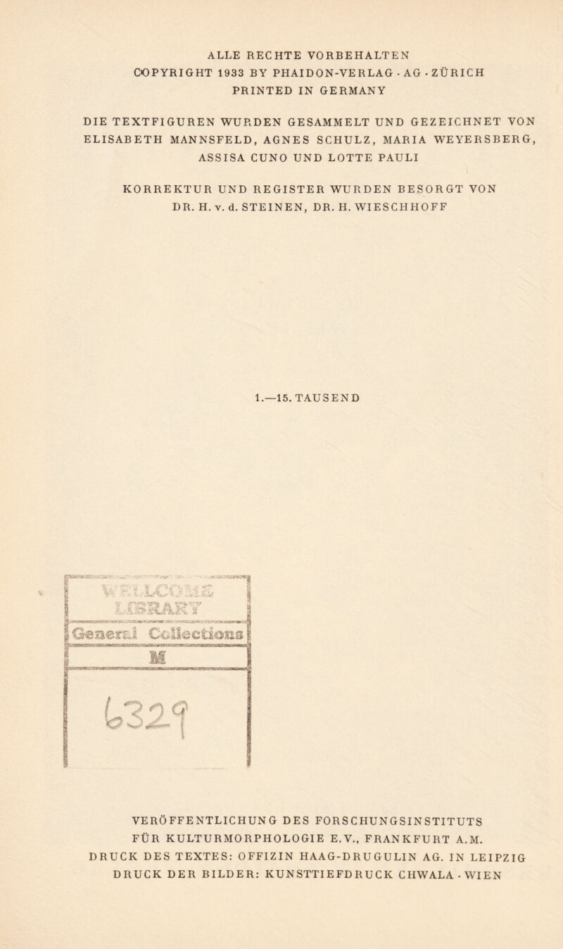 ALLE RECHTE VORBEHALTEN COPYRIGHT 1933 BY PHAIDON-VERLAG • AG • ZÜRICH PRINTED IN GERMANY DIE TEXTFIGUREN WURDEN GESAMMELT UND GEZEICHNET VON ELISABETH MANNSFELD, AGNES SCHULZ, MARIA WEYERSBERG, ASS ISA CUNO UND LOTTE PAULI KORREKTUR UND REGISTER WURDEN BESORGT VON DR. H. v. d. STEINEN, DR. H. WIESCHHOFF 1.—15. TAUSEND VERÖFFENTLICHUNG DES FORSCHUNGSINSTITUTS FÜR KULTURMORPHOLOGIE E.V., FRANKFURT A.M. DRUCK DES TEXTES: OFFIZIN HAAG-D RU GULIN AG. IN LEIPZIG DRUCK DER BILDER: KUNSTTIEFDRUCK CHW ALA-WIEN