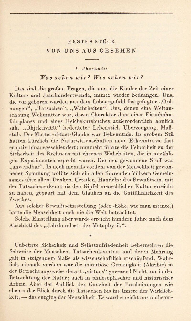 VON UNS AUS GESEHEN 1. A bschnitt Was sehen wir ? Wie sehen wir ? Das sind die großen Fragen, die uns, die Kinder der Zeit einer Kultur- und Jahrhundertwende, immer wieder bedrängen. Uns, die wir geboren wurden aus dem Lebensgefühl festgefügter „Ord¬ nungen44, „Tatsachen 4, „Wahrheiten44 Uns, denen eine Weltan- schaung Wehmutter war, deren Charakter dem eines Eisenbahn¬ fahrplanes und eines Reichskursbuches außerordentlich ähnlich sah. „Objektivität44 bedeutete: Lebensziel, Überzeugung, Ma߬ stab. Der Matter-of-fact-Glaube war Bekenntnis. In großem Stil hatten kürzlich die Naturwissenschaften neue Erkenntnisse fast eruptiv hinausgeschleudert; nunmehr führte die Feinarbeit zu der Sicherheit des Rechnens mit ehernen Wahrheiten, die in unzähli¬ gen Experimenten erprobt waren. Der neu gewonnene Stoff war „anwendbar44. In noch niemals vordem von der Menschheit gewon¬ nener Spannung wölbte sich ein allen führenden Völkern Gemein¬ sames über allem Denken, Urteilen, Handeln: das Bewußtsein, mit der Tatsachenerkenntnis den Gipfel menschlicher Kultur erreicht zu haben, gepaart mit dem Glauben an die Gottähnlichkeit des Zweckes. Aus solcher Bewußtseinsstellung (oder -höhe, wie man meinte,) hatte die Menschheit noch nie die Welt betrachtet. Solche Einstellung aber wurde erreicht hundert Jahre nach dem Abschluß des „Jahrhunderts der Metaphysik44. * Unbeirrte Sicherheit und Selbstzufriedenheit beherrschten die Sehweise der Menschen. Tatsachenkenntnis und deren Mehrung galt in steigendem Maße als wissenschaftlich erschöpfend. Wahr¬ lich, niemals vordem war die minutiöse Genauigkeit (Akribie) in der Betrachtungsweise derart „virtuos44 gewesen! Nicht nur in der Betrachtung der Natur; auch in philosophischer und historischer Arbeit. Aber der Anblick der Ganzheit der Erscheinungen wie ebenso der Blick durch die Tatsachen bis ins Innere der Wirklich¬ keit, — das entging der Menschheit. Es ward erreicht aus mühsam-