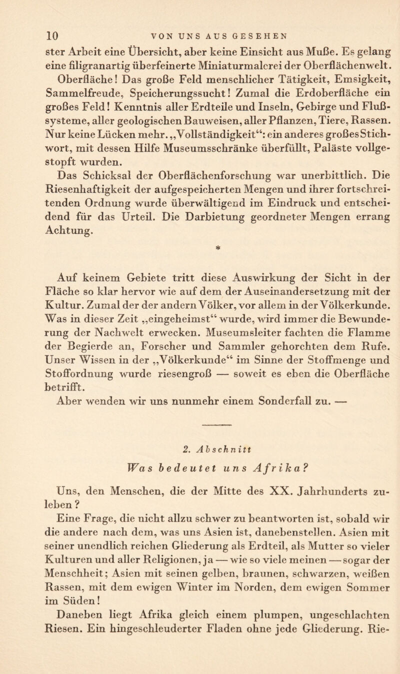 ster Arbeit eine Übersicht, aber keine Einsicht aus Muße. Es gelang eine filigranartig überfeinerte Miniaturmalerei der Oberflächenwelt. Oberfläche! Das große Feld menschlicher Tätigkeit, Emsigkeit, Sammelfreude, Speicherungssucht! Zumal die Erdoberfläche ein großes Feld! Kenntnis aller Erdteile und Inseln, Gebirge und Fluß¬ systeme, aller geologischen Bauweisen, aller Pflanzen, Tiere, Rassen. Nur keine Lücken mehr. „Vollständigkeit44: ein anderes großes Stich¬ wort, mit dessen Hilfe Museumsschränke überfüllt, Paläste vollge¬ stopft wurden. Das Schicksal der Oberflächenforschung war unerbittlich. Die Riesenhaftigkeit der aufgespeicherten Mengen und ihrer fortschrei¬ tenden Ordnung wurde überwältigend im Eindruck und entschei¬ dend für das Urteil. Die Darbietung geordneter Mengen errang Achtung. Auf keinem Gebiete tritt diese Auswirkung der Sicht in der Fläche so klar hervor wie auf dem der Auseinandersetzung mit der Kultur. Zumal der der andern Völker, vor allem in der Völkerkunde. Was in dieser Zeit „eingeheimst44 wurde, wird immer die Bewunde¬ rung der Nachwelt erwecken. Museumsleiter fachten die Flamme der Begierde an, Forscher und Sammler gehorchten dem Rufe. Unser Wissen in der „Völkerkunde44 im Sinne der Stoffmenge und Stoffordnung wurde riesengroß — soweit es eben die Oberfläche betrifft. Aber wenden wir uns nunmehr einem Sonderfall zu. — 2. Abschnitt Was bedeutet uns Afrika? Uns, den Menschen, die der Mitte des XX. Jahrhunderts zu¬ leben ? Eine Frage, die nicht allzu schwer zu beantworten ist, sobald wir die andere nach dem, was uns Asien ist, danebenstellen. Asien mit seiner unendlich reichen Gliederung als Erdteil, als Mutter so vieler Kulturen und aller Religionen, ja — wie so viele meinen —sogar der Menschheit; Asien mit seinen gelben, braunen, schwarzen, weißen Rassen, mit dem ewigen Winter im Norden, dem ewigen Sommer im Süden! Daneben liegt Afrika gleich einem plumpen, ungeschlachten Riesen. Ein hingeschleuderter Fladen ohne jede Gliederung. Rie-