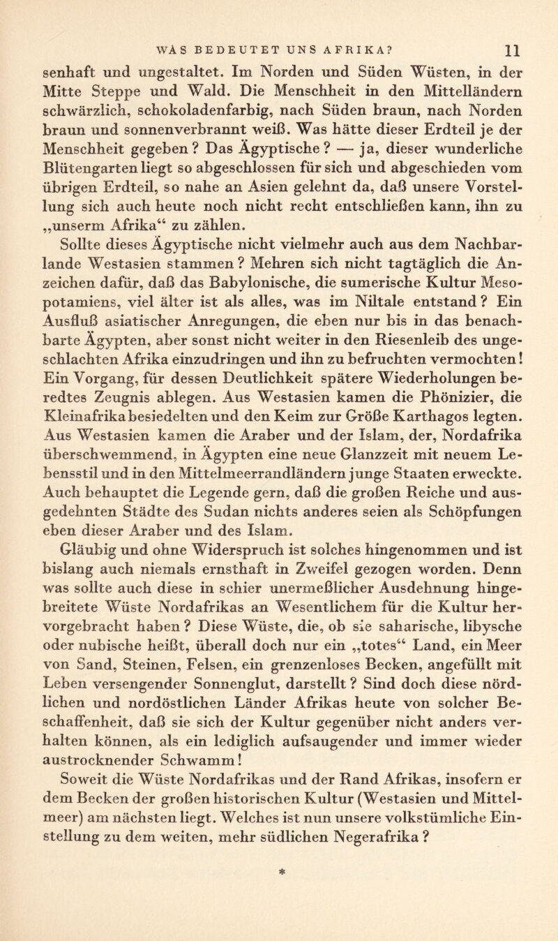 senhaft und ungestaltet. Im Norden und Süden Wüsten, in der Mitte Steppe und Wald. Die Menschheit in den Mittelländern schwärzlich, schokoladenfarbig, nach Süden braun, nach Norden braun und sonnenverbrannt weiß. Was hätte dieser Erdteil je der Menschheit gegeben? Das Ägyptische? —- ja, dieser wunderliche Blütengarten liegt so abgeschlossen für sich und abgeschieden vom übrigen Erdteil, so nahe an Asien gelehnt da, daß unsere Vorstel¬ lung sich auch heute noch nicht recht entschließen kann, ihn zu „unserm Afrika64 zu zählen. Sollte dieses Ägyptische nicht vielmehr auch aus dem Nachbar¬ lande Westasien stammen? Mehren sich nicht tagtäglich die An¬ zeichen dafür, daß das Babylonische, die sumerische Kultur Meso¬ potamiens, viel älter ist als alles, was im Niltale entstand ? Ein Ausfluß asiatischer Anregungen, die eben nur bis in das benach¬ barte Ägypten, aber sonst nicht weiter in den Riesenleib des unge¬ schlachten Afrika einzudringen und ihn zu befruchten vermochten! Ein Vorgang, für dessen Deutlichkeit spätere Wiederholungen be¬ redtes Zeugnis ablegen. Aus Westasien kamen die Phönizier, die Kleinafrika besiedelten und den Keim zur Größe Karthagos legten. Aus Westasien kamen die Araber und der Islam, der, Nordafrika überschwemmend, in Ägypten eine neue Glanzzeit mit neuem Le¬ bensstil und in den Mittelmeerrandländern junge Staaten erweckte. Auch behauptet die Legende gern, daß die großen Reiche und aus¬ gedehnten Städte des Sudan nichts anderes seien als Schöpfungen eben dieser Araber und des Islam. Gläubig und ohne Widerspruch ist solches hingenommen und ist bislang auch niemals ernsthaft in Zweifel gezogen worden. Denn was sollte auch diese in schier unermeßlicher Ausdehnung hinge¬ breitete Wüste Nordafrikas an Wesentlichem für die Kultur her¬ vorgebracht haben ? Diese Wüste, die, ob sie sah arische, libysche oder nubische heißt, überall doch nur ein „totes66 Land, ein Meer von Sand, Steinen, Felsen, ein grenzenloses Becken, angefüllt mit Leben versengender Sonnenglut, darstellt ? Sind doch diese nörd¬ lichen und nordöstlichen Länder Afrikas heute von solcher Be¬ schaffenheit, daß sie sich der Kultur gegenüber nicht anders ver¬ halten können, als ein lediglich aufsaugender und immer wieder austrocknender Schwamm! Soweit die Wüste Nordafrikas und der Rand Afrikas, insofern er dem Becken der großen historischen Kultur (Westasien und Mittel¬ meer) am nächsten liegt. Welches ist nun unsere volkstümliche Ein¬ stellung zu dem weiten, mehr südlichen Negerafrika ?