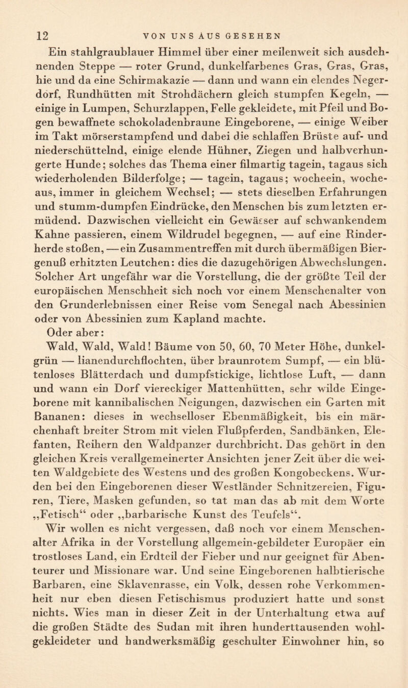 Ein stahlgraublauer Himmel über einer meilenweit sich ausdeh¬ nenden Steppe — roter Grund, dunkelfarbenes Gras, Gras, Gras, hie und da eine Schirmakazie — dann und wann ein elendes Neger¬ dorf, Rundhütten mit Strohdächern gleich stumpfen Kegeln, — einige in Lumpen, Schurzlappen, Felle gekleidete, mit Pfeil und Bo¬ gen bewaffnete schokoladenbraune Eingeborene, — einige Weiber im Takt mörserstampfend und dabei die schlaffen Brüste auf- und niederschüttelnd, einige elende Hühner, Ziegen und halbverhun¬ gerte Hunde; solches das Thema einer filmartig tagein, tagaus sich wiederholenden Bilderfolge; — tagein, tagaus; wocheein, wo che- aus, immer in gleichem Wechsel; — stets dieselben Erfahrungen und stumm-dumpfen Eindrücke, den Menschen bis zum letzten er¬ müdend. Dazwischen vielleicht ein Gewässer auf schwankendem Kahne passieren, einem Wildrudel begegnen, — auf eine Rinder¬ herde stoßen, —ein Zusammentreffen mit durch übermäßigen Bier¬ genuß erhitzten Leutchen: dies die dazugehörigen Abwechslungen. Solcher Art ungefähr war die Vorstellung, die der größte Teil der europäischen Menschheit sich noch vor einem Menschenalter von den Grunderlebnissen einer Reise vom Senegal nach Abessinien oder von Abessinien zum Kapland machte. Oder aber: Wald, Wald, Wald! Bäume von 50, 60, 70 Meter Höhe, dunkel¬ grün — lianendurchflochten, über braunrotem Sumpf, — ein blü¬ tenloses Blätterdach und dumpfstickige, lichtlose Luft, — dann und wann ein Dorf viereckiger Mattenhütten, sehr wilde Einge¬ borene mit kannibalischen Neigungen, dazwischen ein Garten mit Bananen: dieses in wechselloser Ebenmäßigkeit, bis ein mär¬ chenhaft breiter Strom mit vielen Flußpferden, Sandbänken, Ele¬ fanten, Reihern den Waldpanzer durchbricht. Das gehört in den gleichen Kreis verallgemeinerter Ansichten jener Zeit über die wei¬ ten Waldgebiete des Westens und des großen Kongobeckens. Wur¬ den bei den Eingeborenen dieser Westländer Schnitzereien, Figu¬ ren, Tiere, Masken gefunden, so tat man das ab mit dem Worte „Fetisch44 oder „barbarische Kunst des Teufels44. Wir wollen es nicht vergessen, daß noch vor einem Menschen¬ alter Afrika in der Vorstellung allgemein-gebildeter Europäer ein trostloses Land, ein Erdteil der Fieber und nur geeignet für Aben¬ teurer und Missionare war. Und seine Eingeborenen halbtierische Barbaren, eine Sklavenrasse, ein Volk, dessen rohe Verkommen¬ heit nur eben diesen Fetischismus produziert hatte und sonst nichts. Wies man in dieser Zeit in der Unterhaltung etwa auf die großen Städte des Sudan mit ihren hunderttausenden wohl¬ gekleideter und handwerksmäßig geschulter Einwohner hin, so