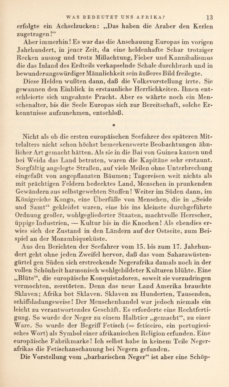 erfolgte ein Achselzucken: „Das haben die Araber den Kerlen zugetragen !44 Aber immerhin! Es war das die Anschauung Europas im vorigen Jahrhundert, in jener Zeit, da eine heldenhafte Schar trotziger Recken auszog und trotz Mißachtung, Fieber und Kannibalismus die das Inland des Erdteils verkapselnde Schale durchbrach und in bewunderungswürdiger Männlichkeit sein äußeres Bild freilegte. Diese Helden wußten dann, daß die Volks vor Stellung irrte. Sie gewannen den Einblick in erstaunliche Herrlichkeiten. Ihnen ent¬ schleierte sich ungeahnte Pracht. Aber es währte noch ein Men¬ schenalter, bis die Seele Europas sich zur Bereitschaft, solche Er¬ kenntnisse aufzunehmen, entschloß. * Nicht als ob die ersten europäischen Seefahrer des späteren Mit¬ telalters nicht schon höchst bemerkenswerte Beobachtungen ähn¬ licher Art gemacht hätten. Als sie in die Bai von Guinea kamen und bei Weida das Land betraten, waren die Kapitäne sehr erstaunt. Sorgfältig angelegte Straßen, auf viele Meilen ohne Unterbrechung eingefaßt von angepflanzten Bäumen; Tagereisen weit nichts als mit prächtigen Feldern bedecktes Land, Menschen in prunkenden Gewändern aus selbstgewebten Stoffen! Weiter im Süden dann, im Königreiche Kongo, eine Überfülle von Menschen, die in „Seide und Samt44 gekleidet waren, eine bis ins kleinste durchgeführte Ordnung großer, wohlgegliederter Staaten, machtvolle Herrscher, üppige Industrien, — Kultur bis in die Knochen! Als ebendies er¬ wies sich der Zustand in den Ländern auf der Ostseite, zum Bei¬ spiel an der Mozambiqueküste. Aus den Berichten der Seefahrer vom 15. bis zum 17. Jahrhun¬ dert geht ohne jeden Zweifel hervor, daß das vom Saharawüsten- gürtel gen Süden sich erstreckende Negerafrika damals noch in der vollen Schönheit harmonisch wohlgebildeter Kulturen blühte. Eine „Blüte44, die europäische Konquistadoren, soweit sie vorzudringen vermochten, zerstörten. Denn das neue Land Amerika brauchte Sklaven; Afrika bot Sklaven. Sklaven zu Hunderten, Tausenden, schiffsladungsweise! Der Menschenhandel war jedoch niemals ein leicht zu verantwortendes Geschäft. Es erforderte eine Rechtferti¬ gung. So wurde der Neger zu einem Halbtier „gemacht44, zu einer Ware. So wurde der Begriff Fetisch (== feticeiro, ein portugiesi¬ sches Wort) als Symbol einer afrikanischen Religion erfunden. Eine europäische Fabrikmarke! Ich selbst habe in keinem Teile Neger¬ afrikas die Fetischanschauung bei Negern gefunden. Die Vorstellung vom „barbarischen Neger44 ist aber eine Schöp-