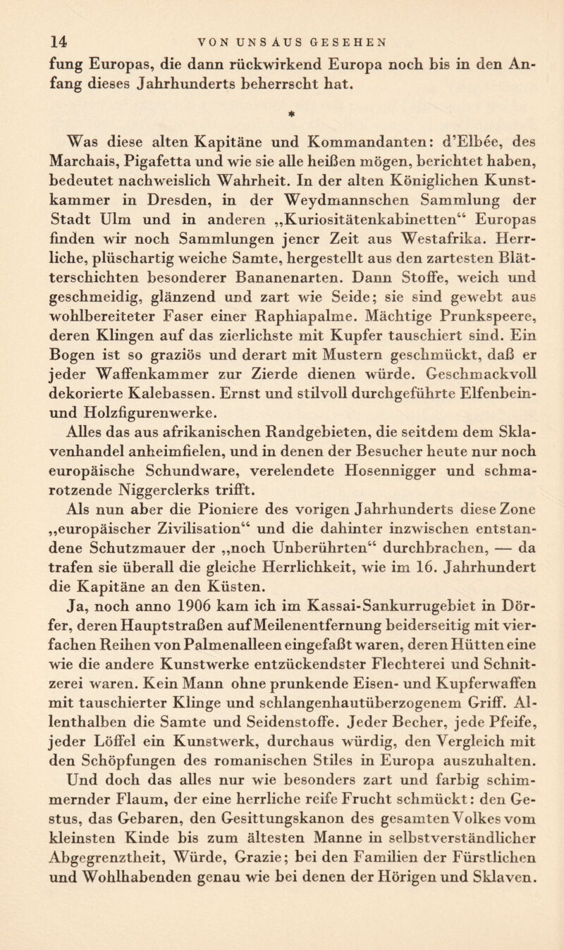 fung Europas, die dann rückwirkend Europa noch bis in den An¬ fang dieses Jahrhunderts beherrscht hat. * Was diese alten Kapitäne und Kommandanten: d’Elbee, des Marchais, Pigafetta und wie sie alle heißen mögen, berichtet haben, bedeutet nachweislich Wahrheit. In der alten Königlichen Kunst¬ kammer in Dresden, in der Weydmannschen Sammlung der Stadt Ulm und in anderen „Kuriositätenkabinetten44 Europas finden wir noch Sammlungen jener Zeit aus Westafrika. Herr¬ liche, plüschartig weiche Samte, hergestellt aus den zartesten Blät¬ terschichten besonderer Bananenarten. Dann Stoffe, weich und geschmeidig, glänzend und zart wie Seide; sie sind gewebt aus wohlbereiteter Faser einer Raphiapalme. Mächtige Prunkspeere, deren Klingen auf das zierlichste mit Kupfer tauschiert sind. Ein Bogen ist so graziös und derart mit Mustern geschmückt, daß er jeder Waffenkammer zur Zierde dienen würde. Geschmackvoll dekorierte Kalebassen. Ernst und stilvoll durchgeführte Elfenbein- und Holzfigurenwerke. Alles das aus afrikanischen Randgebieten, die seitdem dem Skla¬ venhandel anheimfielen, und in denen der Besucher heute nur noch europäische Schundware, verelendete Hosennigger und schma¬ rotzende Niggerclerks trifft. Als nun aber die Pioniere des vorigen Jahrhunderts diese Zone „europäischer Zivilisation44 und die dahinter inzwischen entstan¬ dene Schutzmauer der „noch Unberührten44 durchbrachen, — da trafen sie überall die gleiche Herrlichkeit, wie im 16. Jahrhundert die Kapitäne an den Küsten. Ja, noch anno 1906 kam ich im Kassai-Sankurrugebiet in Dör¬ fer, deren Hauptstraßen auf Meilenentfernung beiderseitig mit vier¬ fachen Reihen von Palmenalleen eingefaßt waren, deren Hütten eine wie die andere Kunstwerke entzückendster Flechterei und Schnit¬ zerei waren. Kein Mann ohne prunkende Eisen- und Kupferwaffen mit tauschierter Klinge und schlangenhautüberzogenem Griff. Al¬ lenthalben die Samte und Seidenstoffe. Jeder Becher, jede Pfeife, jed er Löffel ein Kunstwerk, durchaus würdig, den Vergleich mit den Schöpfungen des romanischen Stiles in Europa auszuhalten. Und doch das alles nur wie besonders zart und farbig schim¬ mernder Flaum, der eine herrliche reife Frucht schmückt: den Ge¬ stus, das Gebaren, den Gesittungskanon des gesamten Volkes vom kleinsten Kinde bis zum ältesten Manne in selbstverständlicher Abgegrenztheit, Würde, Grazie; bei den Familien der Fürstlichen und Wohlhabenden genau wie bei denen der Hörigen und Sklaven.