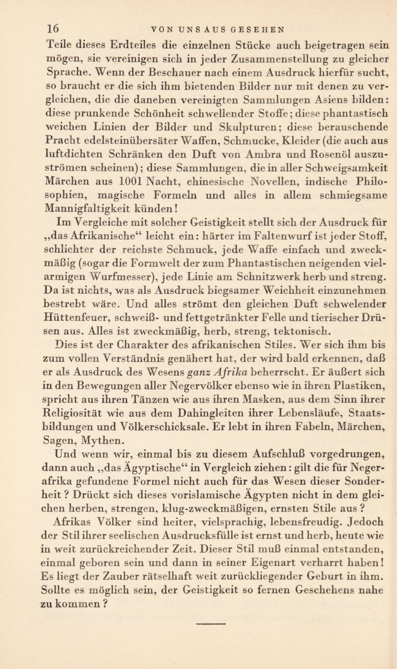 Teile dieses Erdteiles die einzelnen Stücke auch beigetragen sein mögen, sie vereinigen sich in jeder Zusammenstellung zu gleicher Sprache. Wenn der Beschauer nach einem Ausdruck hierfür sucht, so braucht er die sich ihm bietenden Bilder nur mit denen zu ver¬ gleichen, die die daneben vereinigten Sammlungen Asiens bilden: diese prunkende Schönheit schwellender Stoffe; diese phantastisch weichen Linien der Bilder und Skulpturen; diese berauschende Pracht edelsteinübersäter Waffen, Schmucke, Kleider (die auch aus luftdichten Schränken den Duft von Ambra und Rosenöl auszu¬ strömen scheinen); diese Sammlungen, die in aller Schweigsamkeit Märchen aus 1001 Nacht, chinesische Novellen, indische Philo¬ sophien, magische Formeln und alles in allem schmiegsame Mannigfaltigkeit künden! Im Vergleiche mit solcher Geistigkeit stellt sich der Ausdruck für ,,das Afrikanische44 leicht ein: härter im Faltenwurf ist jeder Stoff, schlichter der reichste Schmuck, jede Waffe einfach und zweck¬ mäßig (sogar die Formwelt der zum Phantastischen neigenden viel- armigen Wurfmesser), jede Linie am Schnitzwerk herb und streng. Da ist nichts, was als Ausdruck biegsamer Weichheit einzunehmen bestrebt wäre. Und alles strömt den gleichen Duft schwelender Hüttenfeuer, schweiß- und fettgetränkter Felle und tierischer Drü¬ sen aus. Alles ist zweckmäßig, herb, streng, tektonisch. Dies ist der Charakter des afrikanischen Stiles. Wer sich ihm bis zum vollen Verständnis genähert hat, der wird bald erkennen, daß er als Ausdruck des Wesens ganz Afrika beherrscht. Er äußert sich in den Bewegungen aller Negervölker ebenso wie in ihren Plastiken, spricht aus ihren Tänzen wie aus ihren Masken, aus dem Sinn ihrer Religiosität wie aus dem Dahingleiten ihrer Lebensläufe, Staats¬ bildungen und Völkerschicksale. Er lebt in ihren Fabeln, Märchen, Sagen, Mythen. Und wenn wir, einmal bis zu diesem Aufschluß vorgedrungen, dann auch ,,das Ägyptische44 in Vergleich ziehen: gilt die für Neger¬ afrika gefundene Formel nicht auch für das Wesen dieser Sonder¬ heit ? Drückt sich dieses vorislamische Ägypten nicht in dem glei¬ chen herben, strengen, klug-zweckmäßigen, ernsten Stile aus ? Afrikas Völker sind heiter, vielsprachig, lebensfreudig. Jedoch der Stil ihrer seelischen Ausdrucksfülle ist ernst und herb, heute wie in weit zurückreichender Zeit. Dieser Stil muß einmal entstanden, einmal geboren sein und dann in seiner Eigenart verharrt haben! Es liegt der Zauber rätselhaft weit zurückliegender Geburt in ihm. Sollte es möglich sein, der Geistigkeit so fernen Geschehens nahe zu kommen ?