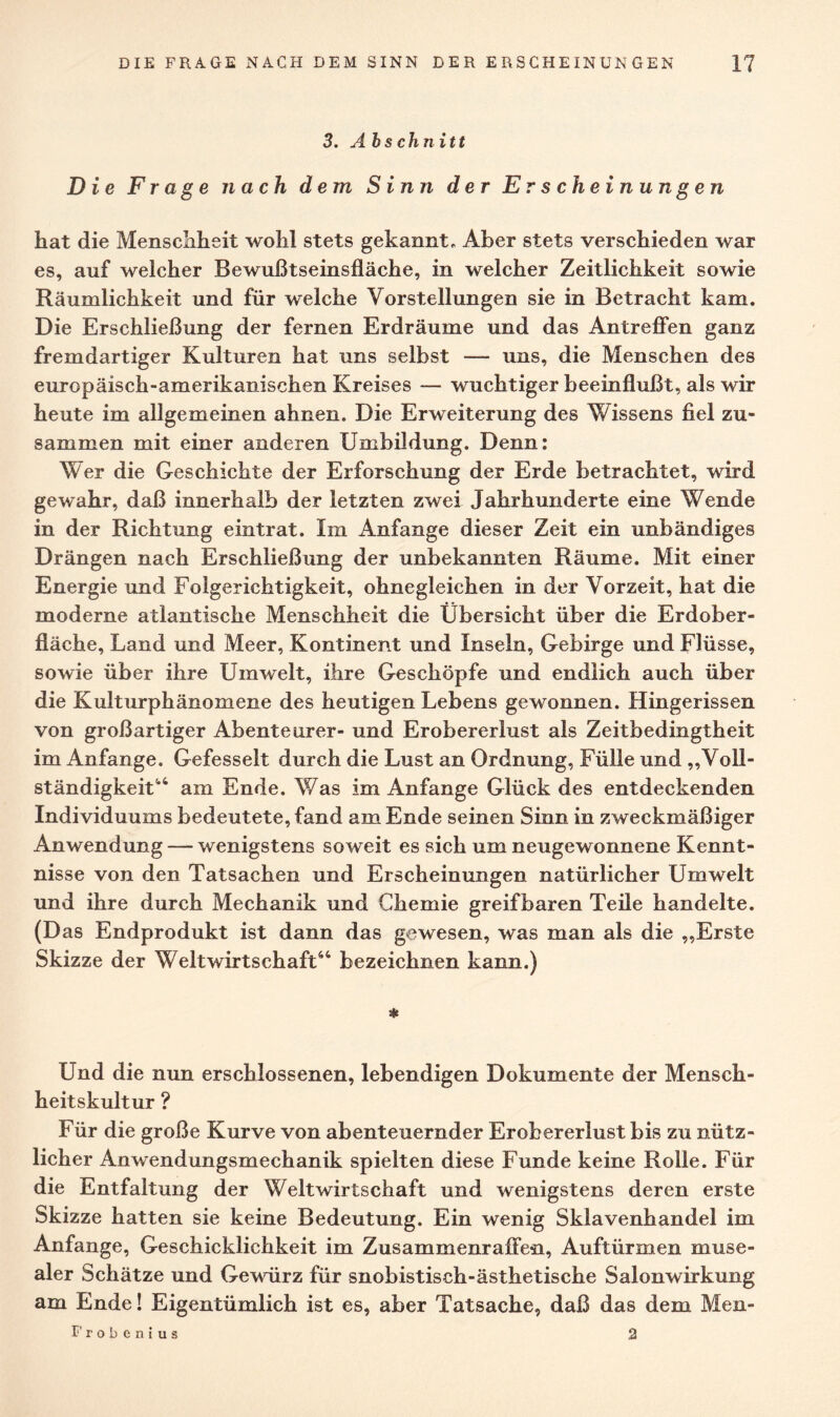 3. Abs chnitt Die Frage nach dem Sinn der Erscheinungen hat die Menschheit wohl stets gekannt„ Aber stets verschieden war es, auf welcher Bewußtseinsfläche, in welcher Zeitlichkeit sowie Räumlichkeit und für welche Vorstellungen sie in Betracht kam. Die Erschließung der fernen Erdräume und das Antreffen ganz fremdartiger Kulturen hat uns selbst — uns, die Menschen des europäisch-amerikanischen Kreises — wuchtiger beeinflußt, als wir heute im allgemeinen ahnen. Die Erweiterung des Wissens fiel zu¬ sammen mit einer anderen Umbildung. Denn: Wer die Geschichte der Erforschung der Erde betrachtet, wird gewahr, daß innerhalb der letzten zwei Jahrhunderte eine Wende in der Richtung eintrat. Im x4nfange dieser Zeit ein unbändiges Drängen nach Erschließung der unbekannten Räume. Mit einer Energie und Folgerichtigkeit, ohnegleichen in der Vorzeit, hat die moderne atlantische Menschheit die Übersicht über die Erdober¬ fläche, Land und Meer, Kontinent und Inseln, Gebirge und Flüsse, sowie über ihre Umwelt, ihre Geschöpfe und endlich auch über die Kulturphänomene des heutigen Lebens gewonnen. Hingerissen von großartiger Abenteurer- und Erobererlust als Zeitbedingtheit im Anfänge. Gefesselt durch die Lust an Ordnung, Fülle und „Voll¬ ständigkeit44 am Ende. Was im Anfänge Glück des entdeckenden Individuums bedeutete, fand am Ende seinen Sinn in zweckmäßiger Anwendung — wenigstens soweit es sich um neugewonnene Kennt¬ nisse von den Tatsachen und Erscheinungen natürlicher Umwelt und ihre durch Mechanik und Chemie greifbaren Teile handelte. (D as Endprodukt ist dann das gewesen, was man als die „Erste Skizze der Weltwirtschaft44 bezeichnen kann.) * Und die nun erschlossenen, lebendigen Dokumente der Mensch¬ heitskultur ? Für die große Kurve von abenteuernder Erobererlust bis zu nütz¬ licher Anwendungsmechanik spielten diese Funde keine Rolle. Für die Entfaltung der Weltwirtschaft und wenigstens deren erste Skizze hatten sie keine Bedeutung. Ein wenig Sklavenhandel im Anfänge, Geschicklichkeit im Zusammenraffen, Auftürmen muse¬ aler Schätze und Gewürz für snobistisch-ästhetische Salonwirkung am Ende! Eigentümlich ist es, aber Tatsache, daß das dem Men- I'robenius 2