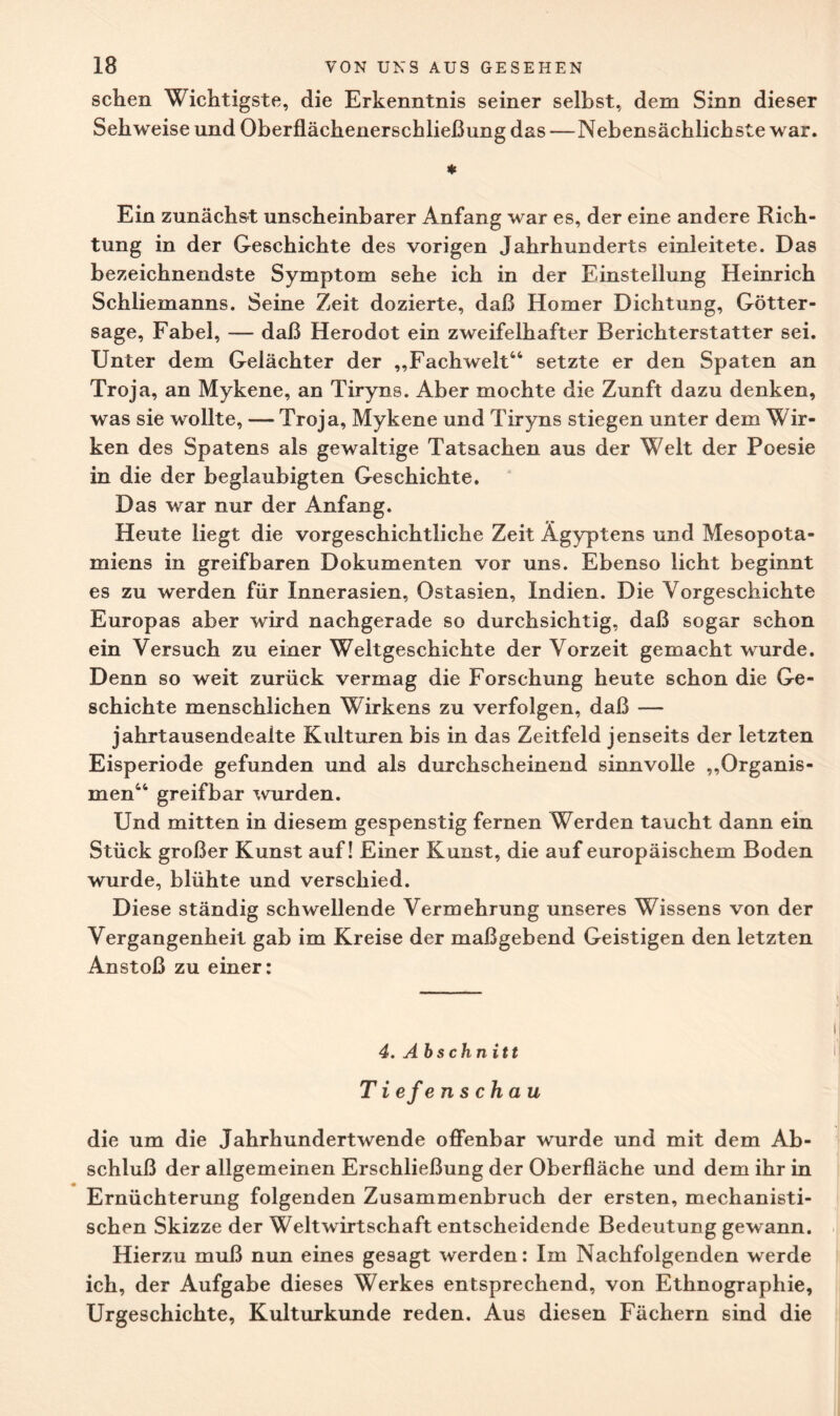 sehen Wichtigste, die Erkenntnis seiner selbst, dem Sinn dieser Sehweise und Oberflächenerschließung das — Nebensächlichste war. ♦ Ein zunächst unscheinbarer Anfang war es, der eine andere Rich¬ tung in der Geschichte des vorigen Jahrhunderts einleitete. Das bezeichnendste Symptom sehe ich in der Einstellung Heinrich Schliemanns. Seine Zeit dozierte, daß Homer Dichtung, Götter¬ sage, Fabel, — daß Herodot ein zweifelhafter Berichterstatter sei. Unter dem Gelächter der „Fachwelt44 setzte er den Spaten an Troja, an Mykene, an Tiryns. Aber mochte die Zunft dazu denken, was sie wollte, —Troja, Mykene und Tiryns stiegen unter dem Wir¬ ken des Spatens als gewaltige Tatsachen aus der Welt der Poesie in die der beglaubigten Geschichte. Das war nur der Anfang. Heute liegt die vorgeschichtliche Zeit Ägyptens und Mesopota¬ miens in greifbaren Dokumenten vor uns. Ebenso licht beginnt es zu werden für Innerasien, Ostasien, Indien. Die Vorgeschichte Europas aber wird nachgerade so durchsichtig, daß sogar schon ein Versuch zu einer Weltgeschichte der Vorzeit gemacht wurde. Denn so weit zurück vermag die Forschung heute schon die Ge¬ schichte menschlichen Wirkens zu verfolgen, daß — jahrtausendealte Kulturen bis in das Zeitfeld jenseits der letzten Eisperiode gefunden und als durchscheinend sinnvolle „Organis¬ men44 greifbar wurden. Und mitten in diesem gespenstig fernen Werden taucht dann ein Stück großer Kunst auf! Einer Kunst, die auf europäischem Boden wurde, blühte und verschied. Diese ständig schwellende Vermehrung unseres Wissens von der Vergangenheit gab im Kreise der maßgebend Geistigen den letzten Anstoß zu einer: 4. Abschnitt Tiefenschau die um die Jahrhundertwende offenbar wurde und mit dem Ab¬ schluß der allgemeinen Erschließung der Oberfläche und dem ihr in Ernüchterung folgenden Zusammenbruch der ersten, mechanisti¬ schen Skizze der Weltwirtschaft entscheidende Bedeutung gewann. Hierzu muß nun eines gesagt werden: Im Nachfolgenden werde ich, der Aufgabe dieses Werkes entsprechend, von Ethnographie, Urgeschichte, Kulturkunde reden. Aus diesen Fächern sind die