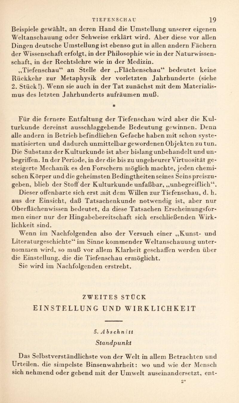 Beispiele gewählt, an deren Hand die Umstellung unserer eigenen Weltanschauung oder Sehweise erklärt wird. Aber diese vor allen Dingen deutsche Umstellung ist ebenso gut in allen andern Fächern der Wissenschaft erfolgt, in der Philosophie wie in der Naturwissen¬ schaft, in der Rechtslehre wie in der Medizin. ,,'Tiefenschau44 an Stelle der ,,Flächenschau44 bedeutet keine Rückkehr zur Metaphysik der vorletzten Jahrhunderte (siehe 2. Stück!). Wenn sie auch in der Tat zunächst mit dem Materialis¬ mus des letzten Jahrhunderts aufräumen muß. * Für die fernere Entfaltung der Tiefenschau wird aber die Kul¬ turkunde dereinst ausschlaggebende Bedeutung gewinnen. Denn alle andern in Betrieb befindlichen Gefache haben mit schon syste¬ matisierten und dadurch unmittelbar gewordenen Objekten zu tun. Die Substanz der Kulturkunde ist aber bislang unbehandelt und un¬ begriffen. In der Periode, in der die bis zu ungeheurer Virtuosität ge¬ steigerte Mechanik es den Forschern möglich machte, jeden chemi¬ schen Körper und die geheimsten Bedingtheiten seines Seins preiszu¬ geben, blieb der Stoff der Kulturkunde unfaßbar, „unbegreiflich44. Dieser offenbarte sich erst mit dem Willen zur Tiefenschau, ch h. aus der Einsicht, daß Tatsachenkunde notwendig ist, aber nur Oberflächenwissen bedeutet, da diese Tatsachen Erscheinungsfor¬ men einer nur der Hingabebereitschaft sich erschließenden Wirk¬ lichkeit sind. Wenn im Nachfolgenden also der Versuch einer „Kunst- und Literaturgeschichte44 im Sinne kommender Weltanschauung unter¬ nommen wird, so muß vor allem Klarheit geschaffen werden über die Einstellung, die die Tiefenschau ermöglicht. Sie wird im Nachfolgenden erstrebt. ZWEITES STÜCK EINSTELLUNG UND WIRKLICHKEIT 5. Ab s chnitt Standpunkt Das Selbstverständlichste von der Welt in allem Betrachten und Urteilen, die simpelste Binsenwahrheit: wo und wie der Mensch sich nehmend oder gebend mit der Umwelt auseinandersetzt, ent-