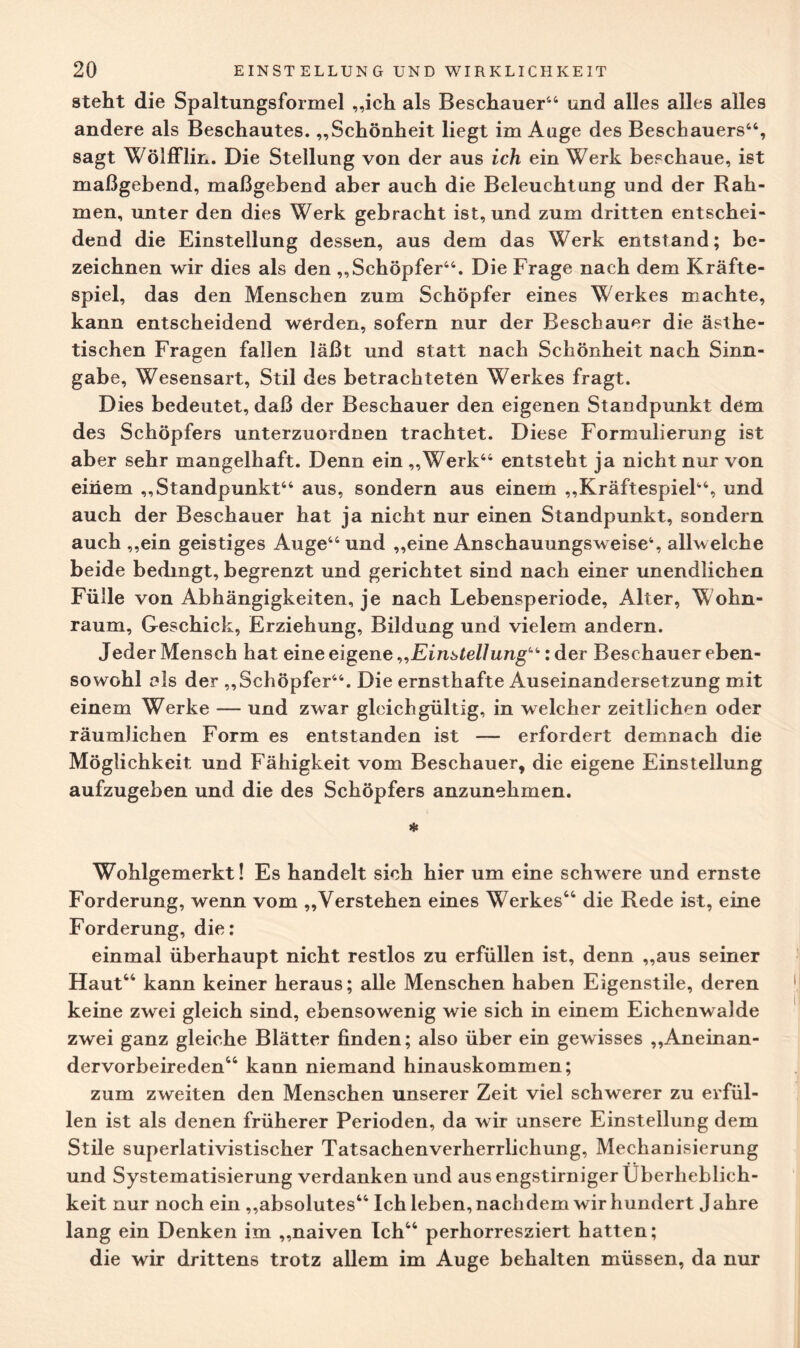 steht die Spaltungsformel „ich als Beschauer44 und alles alles alles andere als Beschautes. „Schönheit liegt im Auge des Beschauers44, sagt Wölfflin. Die Stellung von der aus ich ein Werk beschaue, ist maßgebend, maßgebend aber auch die Beleuchtung und der Rah¬ men, unter den dies Werk gebracht ist, und zum dritten entschei¬ dend die Einstellung dessen, aus dem das Werk entstand; be¬ zeichnen wir dies als den „Schöpfer44. Die Frage nach dem Kräfte¬ spiel, das den Menschen zum Schöpfer eines Werkes machte, kann entscheidend werden, sofern nur der Beschauer die ästhe¬ tischen Fragen fallen läßt und statt nach Schönheit nach Sinn¬ gabe, Wesensart, Stil des betrachteten Werkes fragt. Dies bedeutet, daß der Beschauer den eigenen Standpunkt dem des Schöpfers unterzuordnen trachtet. Diese Formulierung ist aber sehr mangelhaft. Denn ein „Werk44 entsteht ja nicht nur von einem „Standpunkt44 aus, sondern aus einem „Kräftespiel44, und auch der Beschauer hat ja nicht nur einen Standpunkt, sondern auch „ein geistiges Auge44 und „eine Anschauungsweise4, allwelche beide bedingt, begrenzt und gerichtet sind nach einer unendlichen Fülle von Abhängigkeiten, je nach Lebensperiode, Alter, Wohn- raum, Geschick, Erziehung, Bildung und vielem andern. Jeder Mensch hat eine eigene „Einstellung“: der Beschauer eben¬ sowohl als der „Schöpfer44. Die ernsthafte Auseinandersetzung mit einem Werke — und zwar gleichgültig, in welcher zeitlichen oder räumlichen Form es entstanden ist — erfordert demnach die Möglichkeit und Fähigkeit vom Beschauer, die eigene Einstellung aufzugeben und die des Schöpfers anzunehmen. * Wohlgemerkt! Es handelt sich hier um eine schwere und ernste Forderung, wenn vom „Verstehen eines Werkes44 die Rede ist, eine Forderung, die: einmal überhaupt nicht restlos zu erfüllen ist, denn „aus seiner Haut44 kann keiner heraus; alle Menschen haben Eigenstile, deren keine zwei gleich sind, ebensowenig wie sich in einem Eichenwalde zwei ganz gleiche Blätter finden; also über ein gewisses „Aneinan- dervorbeireden44 kann niemand hinauskommen; zum zweiten den Menschen unserer Zeit viel schwerer zu erfül¬ len ist als denen früherer Perioden, da wir unsere Einstellung dem Stile superlativistischer Tatsachenverherrlichung, Mechanisierung und Systematisierung verdanken und aus engstirniger Überheblich¬ keit nur noch ein „absolutes44 Ich leben, nachdem wir hundert Jahre lang ein Denken im „naiven Ich44 perhorresziert hatten; die wir drittens trotz allem im Auge behalten müssen, da nur