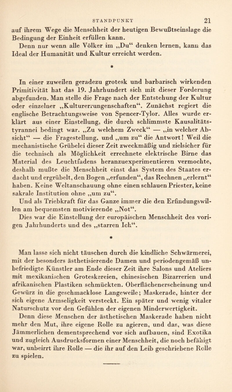 auf ihrem Wege die Menschheit der heutigen Bewußtseinslage die Bedingung der Einheit erfüllen kann. Denn nur wenn alle Völker im „Du44 denken lernen, kann das Ideal der Humanität und Kultur erreicht werden. * In einer zuweilen geradezu grotesk und barbarisch wirkenden Primitivität hat das 19. Jahrhundert sich mit dieser Forderung abgefunden. Man stelle die Frage nach der Entstehung der Kultur oder einzelner „Kulturerrungenschaften44. Zunächst regiert die englische Betrachtungsweise von Spencer-Tylor. Alles wurde er¬ klärt aus einer Einstellung, die durch schlimmste Kausalitäts¬ tyrannei bedingt war. „Zu welchem Zweck44 — „in welcher Ab¬ sicht44 — die Fragestellung, und „um zu44 die Antwort! Weil die mechanistische Grübelei dieser Zeit zweckmäßig und zielsicher für die technisch als Möglichkeit errechnete elektrische Birne das Material des Leuchtfadens heranzuexperimentieren vermochte, deshalb mußte die Menschheit einst das System des Staates er¬ dacht und ergrübelt, den Bogen „erfunden44, das Rechnen „erlernt44 haben. Keine Weltanschauung ohne einen schlauen Priester, keine sakrale Institution ohne „um zu44. Und als Triebkraft für das Ganze immer die den Erfindungswil¬ len am bequemsten motivierende „Not44. Dies war die Einstellung der europäischen Menschheit des vori¬ gen Jahrhunderts und des „starren Ich44. * Man lasse sich nicht täuschen durch die kindliche Schwärmerei, mit der besonders ästhetisierende Damen und periodengemäß un¬ befriedigte Künstler am Ende dieser Zeit ihre Salons und Ateliers mit mexikanischen Groteskereien, chinesischen Bizarrerien und afrikanischen Plastiken schmückten. Oberfiächenerscheinung und Gewürz in die geschmacklose Langeweile; Maskerade, hinter der sich eigene Armseligkeit versteckt. Ein später und wenig vitaler Naturschutz vor den Gefühlen der eigenen Minderwertigkeit. Denn diese Menschen der ästhetischen Maskerade haben nicht mehr den Mut, ihre eigene Rolle zu agieren, und das, was diese Jämmerlichen dementsprechend vor sich aufbauen, sind Exotika und zugleich Ausdrucksformen einer Menschheit, die noch befähigt war, unbeirrt ihre Rolle — die ihr auf den Leib geschriebene Rolle zu spielen.