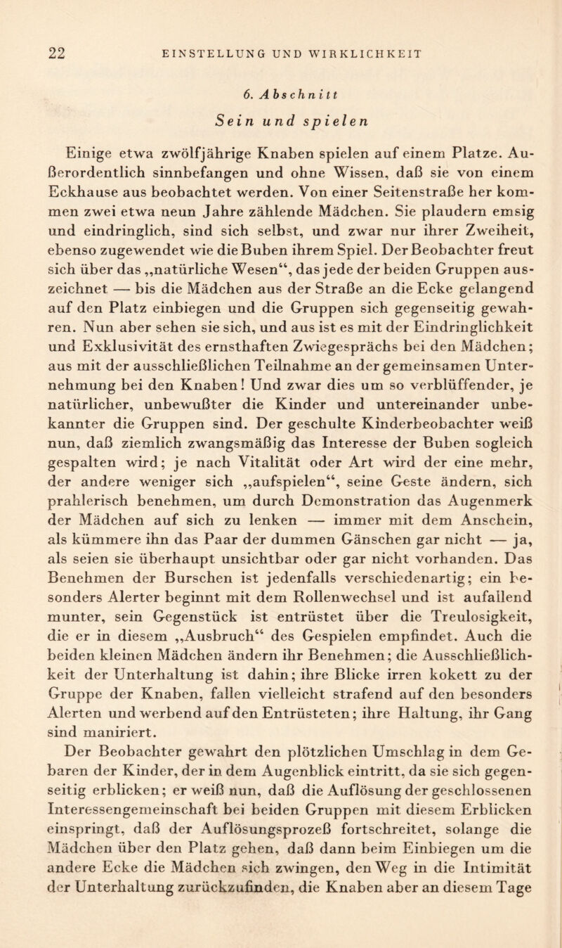 6. Abschnitt Sein und spielen Einige etwa zwölfjährige Knaben spielen auf einem Platze. Au¬ ßerordentlich sinnbefangen und ohne Wissen, daß sie von einem Eckhause aus beobachtet werden. Von einer Seitenstraße her kom¬ men zwei etwa neun Jahre zählende Mädchen. Sie plaudern emsig und eindringlich, sind sich selbst, und zwar nur ihrer Zweiheit, ebenso zugewendet wie die Buben ihrem Spiel. Der Beobachter freut sich über das „natürliche Wesen44, das jede der beiden Gruppen aus¬ zeichnet — bis die Mädchen aus der Straße an die Ecke gelangend auf den Platz einbiegen und die Gruppen sich gegenseitig gewah¬ ren. Nun aber sehen sie sich, und aus ist es mit der Eindringlichkeit und Exklusivität des ernsthaften Zwiegesprächs bei den Mädchen; aus mit der ausschließlichen Teilnahme an der gemeinsamen Unter¬ nehmung bei den Knaben! Und zwar dies um so verblüffender, je natürlicher, unbewußter die Kinder und untereinander unbe¬ kannter die Gruppen sind. Der geschulte Kinderbeobachter weiß nun, daß ziemlich zwangsmäßig das Interesse der Buben sogleich gespalten wird; je nach Vitalität oder Art wird der eine mehr, der andere weniger sich „aufspielen44, seine Geste ändern, sich prahlerisch benehmen, um durch Demonstration das Augenmerk der Mädchen auf sich zu lenken — immer mit dem Anschein, als kümmere ihn das Paar der dummen Gänschen gar nicht — ja, als seien sie überhaupt unsichtbar oder gar nicht vorhanden. Das Benehmen der Burschen ist jedenfalls verschiedenartig; ein be¬ sonders Alerter beginnt mit dem Rollenwechsel und ist aufallend munter, sein Gegenstück ist entrüstet über die Treulosigkeit, die er in diesem „Ausbruch44 des Gespielen empfindet. Auch die beiden kleinen Mädchen ändern ihr Benehmen; die Ausschließlich¬ keit der Unterhaltung ist dahin; ihre Blicke irren kokett zu der Gruppe der Knaben, fallen vielleicht strafend auf den besonders Alerten und werbend auf den Entrüsteten; ihre Haltung, ihr Gang sind maniriert. Der Beobachter gewahrt den plötzlichen Umschlag in dem Ge¬ baren der Kinder, der in dem Augenblick eintritt, da sie sich gegen¬ seitig erblicken; er weiß nun, daß die Auflösung der geschlossenen Interessengemeinschaft bei beiden Gruppen mit diesem Erblicken einspringt, daß der Auflösungsprozeß fortschreitet, solange die Mädchen über den Platz gehen, daß dann beim Einbiegen um die andere Ecke die Mädchen sich zwingen, den Weg in die Intimität der Unterhaltung zurückzufinden, die Knaben aber an diesem Tage