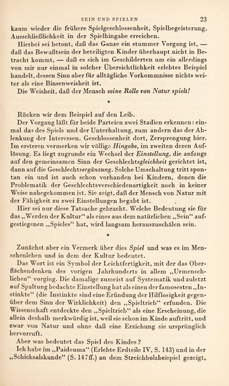 kaum wieder die frühere Spielgeschlossenheit, Spielbegeisterung, Ausschließlichkeit in der Spielhingabe erreichen. Hierbei sei betont, daß das Ganze ein stummer Vorgang ist, — daß das Bewußtsein der beteiligten Kinder überhaupt nicht in Be¬ tracht kommt, — daß es sich im Geschilderten um ein allerdings von mir nur einmal in solcher Übersichtlichkeit erlebtes Beispiel handelt, dessen Sinn aber für alltägliche Vorkommnisse nichts wei¬ ter als eine Binsenweisheit ist. Die Weisheit, daß der Mensch seine Rolle von Natur spielt! * Rücken wir dem Beispiel auf den Leib. Der Vorgang läßt für beide Parteien zwei Stadien erkennen: ein¬ mal das des Spiels und der Unterhaltung, zum andern das der Ab¬ lenkung der Interessen. Geschlossenheit dort, Zersprengung hier. Im ersteren vermerken wir völlige Hingabe, im zweiten deren Auf¬ lösung. Es liegt zugrunde ein Wechsel der Einstellung, die anfangs auf den gemeinsamen Sinn der Geschlechtsgleichheit gerichtet ist, dann auf die Geschlechtsergünzimg. Solche Umschaltung tritt spon¬ tan ein und ist auch schon vorhanden bei Kindern, denen die Problematik der Geschlechtsverschiedenartigkeit noch in keiner Weise nahegekommen ist. Sie zeigt, daß der Mensch von Natur mit der Fähigkeit zu zwei Einstellungen begabt ist. Hier sei nur diese Tatsache gebracht. Welche Bedeutung sie für das „Werden der Kultur44 als eines aus dem natürlichen „Sein44 auf¬ gestiegenen „Spieles44 hat, wird langsam herauszuschälen sein. * Zunächst aber ein Vermerk über dies Spiel und was es im Men¬ schenleben und in dem der Kultur bedeutet. Das Wort ist ein Symbol der Leichtfertigkeit, mit der das Ober¬ flächendenken des vorigen Jahrhunderts in allem „Urmensch- lichen44 vorging. Die damalige zumeist auf Systematik und zuletzt auf Spaltung bedachte Einstellung hat als einen der famosesten „In¬ stinkte44 (die Instinkte sind eine Erfindung der Hilflosigkeit gegen¬ über dem Sinn der Wirklichkeit) den „Spieltrieb44 erfunden. Die Wissenschaft entdeckte den „Spieltrieb44 als eine Erscheinung, die allein deshalb merkwürdig ist, weil sie schon im Kinde auftritt, und zwar von Natur und ohne daß eine Erziehung sie ursprünglich hervorruft. Aber was bedeutet das Spiel des Kindes ? Ich habe im „Paideuma44 (Erlebte Erdteile IV, S. 143) und in der „Schicksalskunde44 (S. 147ff.) an dem Streichholzbeispiel gezeigt,