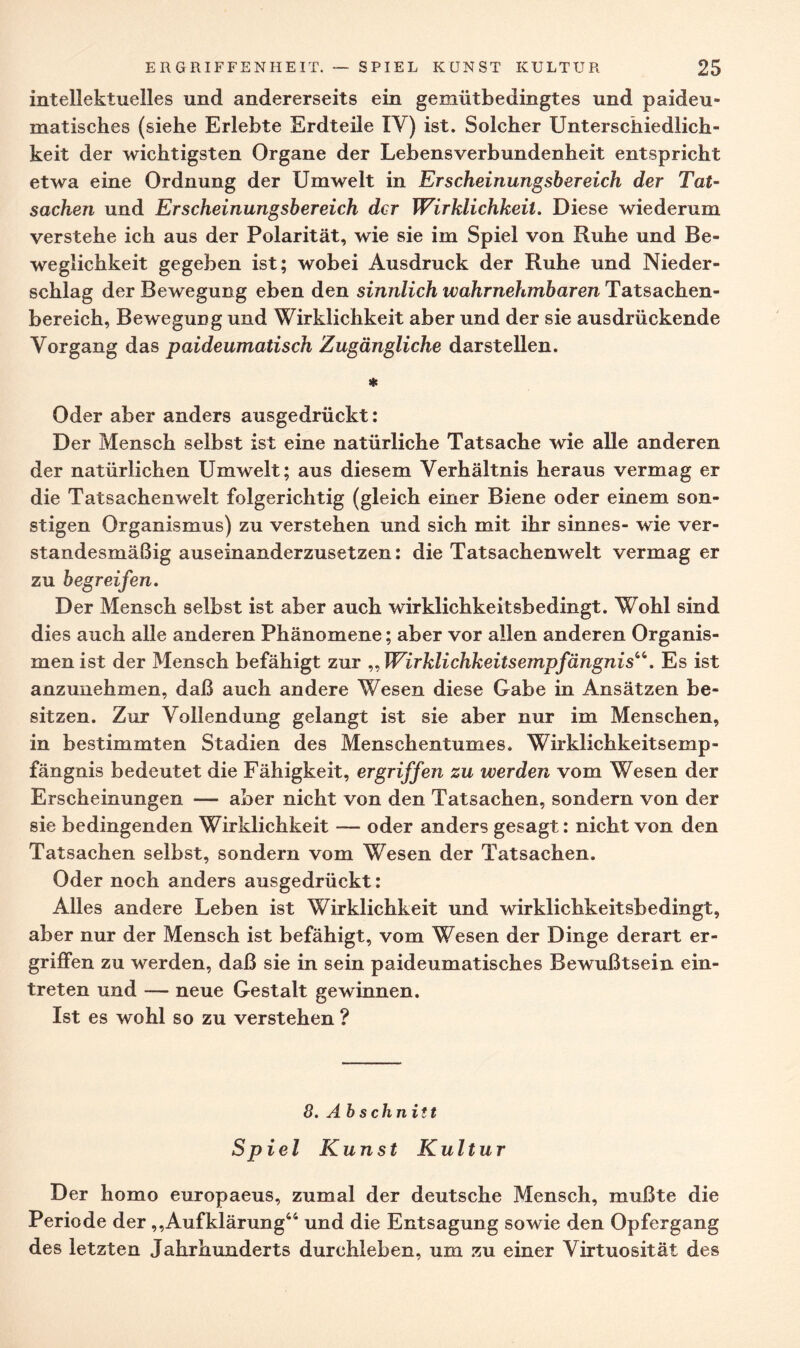 intellektuelles und andererseits ein gemütbedingtes und paideu- matisches (siehe Erlebte Erdteile IV) ist. Solcher Unterschiedlich¬ keit der wichtigsten Organe der Lebensverbundenheit entspricht etwa eine Ordnung der Umwelt in Erscheinungsbereich der Tat¬ sachen und Erscheinungsbereich der Wirklichkeit. Diese wiederum verstehe ich aus der Polarität, wie sie im Spiel von Ruhe und Be¬ weglichkeit gegeben ist; wobei Ausdruck der Ruhe und Nieder¬ schlag der Bewegung eben den sinnlich wahrnehmbaren Tatsachen¬ bereich, Bewegung und Wirklichkeit aber und der sie ausdrückende Vorgang das paideumatisch Zugängliche darstellen. * Oder aber anders ausgedrückt: Der Mensch selbst ist eine natürliche Tatsache wie alle anderen der natürlichen Umwelt; aus diesem Verhältnis heraus vermag er die Tatsachenwelt folgerichtig (gleich einer Biene oder einem son¬ stigen Organismus) zu verstehen und sich mit ihr sinnes- wie ver¬ standesmäßig auseinanderzusetzen: die Tatsachenwelt vermag er zu begreifen. Der Mensch selbst ist aber auch wirklichkeitsbedingt. Wohl sind dies auch alle anderen Phänomene; aber vor allen anderen Organis¬ men ist der Mensch befähigt zur „Wirklichkeitsempfängnis“. Es ist anzunehmen, daß auch andere Wesen diese Gabe in Ansätzen be¬ sitzen. Zur Vollendung gelangt ist sie aber nur im Menschen, in bestimmten Stadien des Menschentumes. Wirklichkeitsemp¬ fängnis bedeutet die Fähigkeit, ergriffen zu werden vom Wesen der Erscheinungen — aber nicht von den Tatsachen, sondern von der sie bedingenden Wirklichkeit — oder anders gesagt: nicht von den Tatsachen selbst, sondern vom Wesen der Tatsachen. Oder noch anders ausgedrückt: Alles andere Leben ist Wirklichkeit und wirklichkeitsbedingt, aber nur der Mensch ist befähigt, vom Wesen der Dinge derart er¬ griffen zu werden, daß sie in sein paideumatisches Bewußtsein ein- treten und — neue Gestalt gewinnen. Ist es wohl so zu verstehen ? 8. Ab schnitt Spiel Kunst Kultur Der homo europaeus, zumal der deutsche Mensch, mußte die Periode der ,,Aufklärung44 und die Entsagung sowie den Opfergang des letzten Jahrhunderts durchleben, um zu einer Virtuosität des