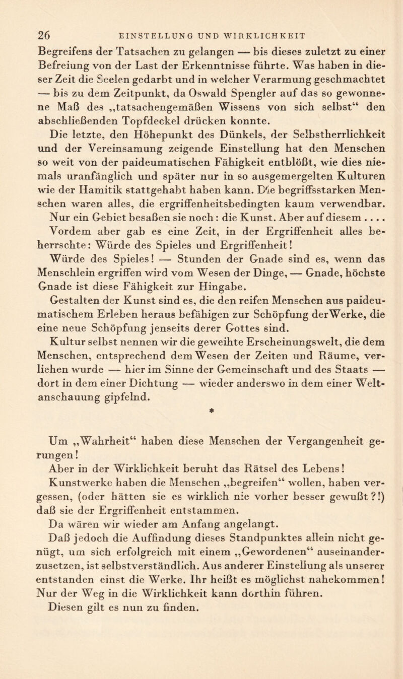 Begreifens der Tatsachen zu gelangen — bis dieses zuletzt zu einer Befreiung von der Last der Erkenntnisse führte. Was haben in die¬ ser Zeit die Seelen gedarbt und in welcher Verarmung geschmachtet — bis zu dem Zeitpunkt, da Oswald Spengler auf das so gewonne¬ ne Maß des „tatsachengemäßen Wissens von sich selbst44 den abschließenden Topfdeckel drücken konnte. Die letzte, den Höhepunkt des Dünkels, der Selbstherrlichkeit und der Vereinsamung zeigende Einstellung hat den Menschen so weit von der paideumatischen Fähigkeit entblößt, wie dies nie¬ mals uranfänglich und später nur in so ausgemergelten Kulturen wie der Hamitik stattgehabt haben kann. D'ie begriffsstarken Men¬ schen waren alles, die ergriffenheitsbedingten kaum verwendbar. Nur ein Gebiet besaßen sie noch: die Kunst. Aber auf diesem .... Vordem aber gab es eine Zeit, in der Ergriffenheit alles be¬ herrschte: Würde des Spieles und Ergriffenheit! Würde des Spieles! — Stunden der Gnade sind es, wenn das Menschlein ergriffen wird vom Wesen der Dinge, — Gnade, höchste Gnade ist diese Fähigkeit zur Hingabe. Gestalten der Kunst sind es, die den reifen Menschen aus paideu- matischem Erleben heraus befähigen zur Schöpfung derWerke, die eine neue Schöpfung jenseits derer Gottes sind. Kultur selbst nennen wir die geweihte Erscheinungswelt, die dem Menschen, entsprechend dem Wesen der Zeiten und Räume, ver¬ liehen wurde — hier im Sinne der Gemeinschaft und des Staats — dort in dem einer Dichtung — wieder anderswo in dem einer Welt¬ anschauung gipfelnd. * Um „Wahrheit44 haben diese Menschen der Vergangenheit ge¬ rungen ! Aber in der Wirklichkeit beruht das Rätsel des Lebens! Kunstwerke haben die Menschen „begreifen44 wollen, haben ver¬ gessen, (oder hätten sie es wirklich nie vorher besser gewußt ?!) daß sie der Ergriffenheit entstammen. Da wären wir wieder am Anfang angelangt. Daß jedoch die Auffindung dieses Standpunktes allein nicht ge¬ nügt, um sich erfolgreich mit einem „Gewordenen44 auseinander¬ zusetzen, ist selbstverständlich. Aus anderer Einstellung als unserer entstanden einst die Werke. Ihr heißt es möglichst nahekommen! Nur der Weg in die Wirklichkeit kann dorthin führen. Diesen gilt es nun zu finden.