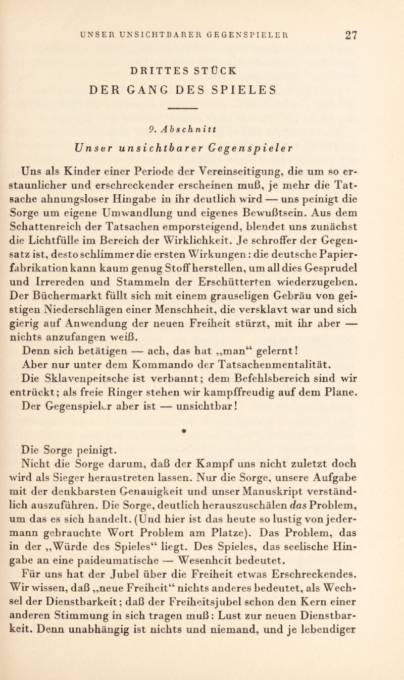 DRITTES STÜCK DER GANG DES SPIELES 9. Abschnitt Unser unsichtbarer Gegenspieler Uns als Kinder einer Periode der Vereinseitigung, die um so er¬ staunlicher und erschreckender erscheinen muß, je mehr die Tat¬ sache ahnungsloser Hingabe in ihr deutlich wird — uns peinigt die Sorge um eigene Umwandlung und eigenes Bewußtsein. Aus dem Schattenreich der Tatsachen emporsteigend, blendet uns zunächst die Lichtfülle im Bereich der Wirklichkeit. Je schroffer der Gegen¬ satz ist, desto schlimmer die ersten Wirkungen: die deutsche Papier¬ fabrikation kann kaum genug Stoff hersteilen, um all dies Gesprudel und Irrereden und Stammeln der Erschütterten wiederzugeben. Der Büchermarkt füllt sich mit einem grauseligen Gebräu von gei¬ stigen Niederschlägen einer Menschheit, die versklavt war und sich gierig auf Anwendung der neuen Freiheit stürzt, mit ihr aber —- nichts anzufangen weiß. Denn sich betätigen — ach, das hat „man44 gelernt! Aber nur unter dem Kommando der Tatsachenmentalität. Die Sklavenpeitsche ist verbannt; dem Befehlsbereich sind wir entrückt; als freie Ringer stehen wir kampffreudig auf dem Plane. Der GegenspieLr aber ist — unsichtbar! * Die Sorge peinigt. Nicht die Sorge darum, daß der Kampf uns nicht zuletzt doch wird als Sieger heraustreten lassen. Nur die Sorge, unsere Aufgabe mit der denkbarsten Genauigkeit und unser Manuskript verständ¬ lich auszuführen. Die Sorge, deutlich herauszuschälen das Problem, um das es sich handelt. (Und hier ist das heute so lustig von jeder¬ mann gebrauchte Wort Problem am Platze). Das Problem, das in der „Würde des Spieles44 liegt. Des Spieles, das seelische Hin¬ gabe an eine paideumatische — Wesenheit bedeutet. Für uns hat der Jubel über die Freiheit etwas Erschreckendes. Wir wissen, daß „neue Freiheit44 nichts anderes bedeutet, als Wech¬ sel der Dienstbarkeit; daß der Freiheitsjubel schon den Kern einer anderen Stimmung in sich tragen muß: Lust zur neuen Dienstbar¬ keit. Denn unabhängig ist nichts und niemand, und je lebendiger