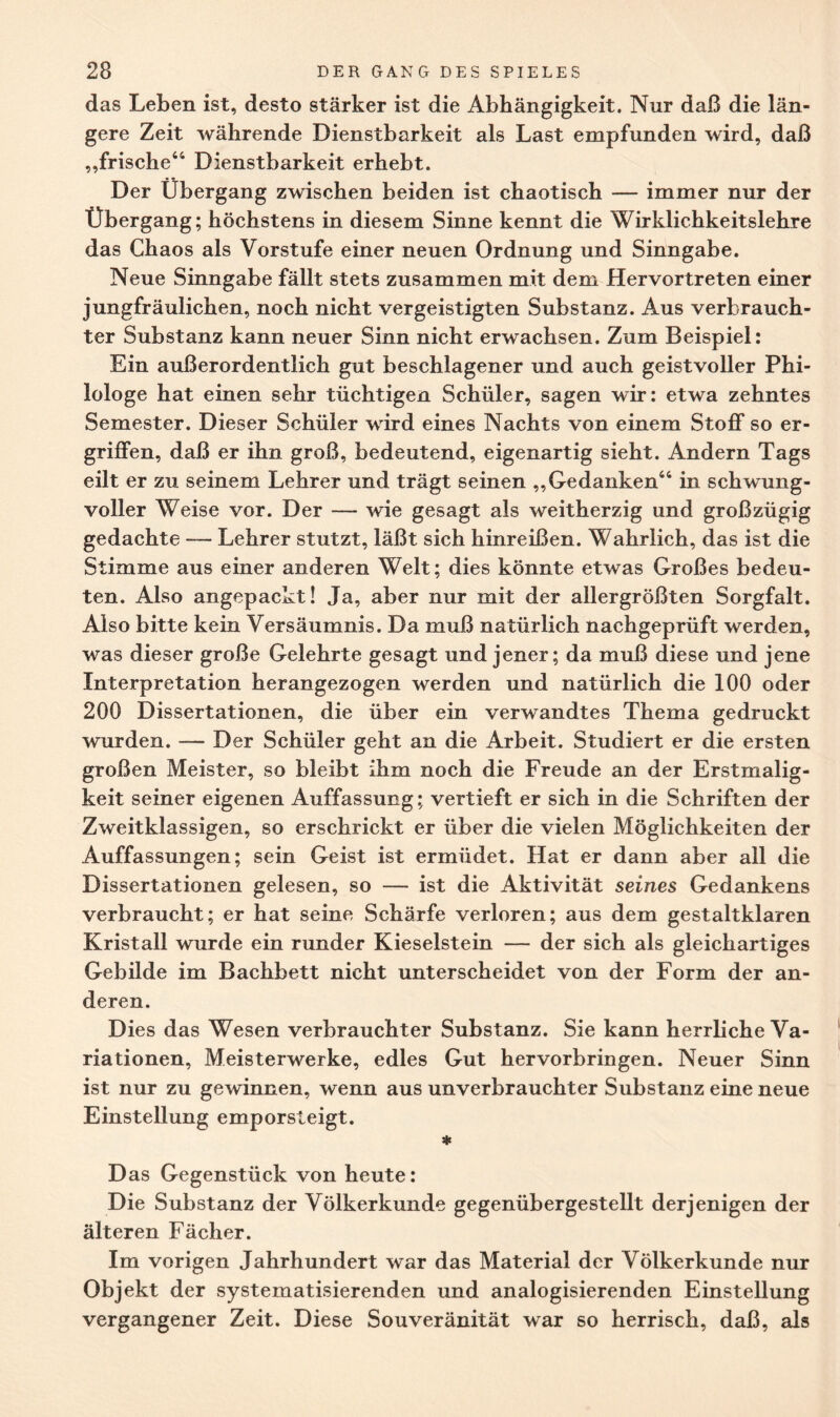 das Leben ist, desto stärker ist die Abhängigkeit. Nur daß die län¬ gere Zeit währende Dienstbarkeit als Last empfunden wird, daß „frische44 Dienstbarkeit erhebt. Der Übergang zwischen beiden ist chaotisch — immer nur der Übergang; höchstens in diesem Sinne kennt die Wirklichkeitslehre das Chaos als Vorstufe einer neuen Ordnung und Sinngabe. Neue Sinngabe fällt stets zusammen mit dem Hervortreten einer jungfräulichen, noch nicht vergeistigten Substanz. Aus verbrauch¬ ter Substanz kann neuer Sinn nicht erwachsen. Zum Beispiel: Ein außerordentlich gut beschlagener und auch geistvoller Phi¬ lologe hat einen sehr tüchtigen Schüler, sagen wir: etwa zehntes Semester. Dieser Schüler wird eines Nachts von einem Stoff so er¬ griffen, daß er ihn groß, bedeutend, eigenartig sieht. Andern Tags eilt er zu seinem Lehrer und trägt seinen „Gedanken44 in schwung¬ voller Weise vor. Der — wie gesagt als weitherzig und großzügig gedachte — Lehrer stutzt, läßt sich hinreißen. Wahrlich, das ist die Stimme aus einer anderen Welt; dies könnte etwas Großes bedeu¬ ten. Also angepackt! Ja, aber nur mit der allergrößten Sorgfalt. Also bitte kein Versäumnis. Da muß natürlich nachgeprüft werden, was dieser große Gelehrte gesagt und jener; da muß diese und jene Interpretation herangezogen werden und natürlich die 100 oder 200 Dissertationen, die über ein verwandtes Thema gedruckt wurden. — Der Schüler geht an die Arbeit. Studiert er die ersten großen Meister, so bleibt ihm noch die Freude an der Erstmalig¬ keit seiner eigenen Auffassung; vertieft er sich in die Schriften der Zweitklassigen, so erschrickt er über die vielen Möglichkeiten der Auffassungen; sein Geist ist ermüdet. Hat er dann aber all die Dissertationen gelesen, so — ist die Aktivität seines Gedankens verbraucht; er hat seine Schärfe verloren; aus dem gestaltklaren Kristall wurde ein runder Kieselstein — der sich als gleichartiges Gebilde im Bachbett nicht unterscheidet von der Form der an¬ deren. Dies das Wesen verbrauchter Substanz. Sie kann herrliche Va¬ riationen, Meisterwerke, edles Gut hervorbringen. Neuer Sinn ist nur zu gewinnen, wenn aus unverbrauchter Substanz eine neue Einstellung emporsteigt. * Das Gegenstück von heute: Die Substanz der Völkerkunde gegenübergestellt derjenigen der älteren Fächer. Im vorigen Jahrhundert war das Material der Völkerkunde nur Objekt der systematisierenden und analogisierenden Einstellung vergangener Zeit. Diese Souveränität war so herrisch, daß, als