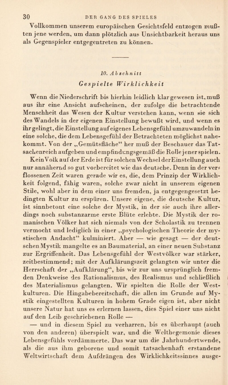 Vollkommen unserem europäischen Gesichtsfeld entzogen mu߬ ten jene werden, um dann plötzlich aus Unsichtbarkeit heraus uns als Gegenspieler entgegentreten zu können. 10. Abschnitt Gespielte Wirklichkeit Wenn die Niederschrift bis hierhin leidlich klar gewesen ist, muß aus ihr eine Ansicht aufscheinen, der zufolge die betrachtende Menschheit das Wesen der Kultur verstehen kann, wenn sie sich des Wandels in der eigenen Einstellung bewußt wird, und wenn es ihr gelingt, die Einstellung auf eigenes Lebensgefühl umzuwandeln in eine solche, die dem Lebensgefühl der Betrachteten möglichst nahe¬ kommt. Von der ,,Gemütsfläche44 her muß der Beschauer das Tat¬ sachenreich aufgeben und empfindungsgemäß die RoJlejener spielen. Kein Volk auf der Erde ist für solchenWechsel der Einstellung auch nur annähernd so gut vorbereitet wie das deutsche. Denn in der verz flossenen Zeit waren gerade wir es, die, dem Prinzip der Wirklich¬ keit folgend, fähig waren, solche zwar nicht in unserem eigenen Stile, wohl aber in dem einer uns fremden, ja entgegengesetzt be¬ dingten Kultur zu erspüren. Unsere eigene, die deutsche Kultur, ist sinnbetont eine solche der Mystik, in der sie auch ihre aller¬ dings noch substanzarme erste Blüte erlebte. Die Mystik der ro¬ manischen Völker hat sich niemals von der Scholastik zu trennen vermocht und lediglich in einer „psychologischen Theorie der my¬ stischen Andacht44 kulminiert. Aber — wie gesagt — der deut¬ schen Mystik mangelte es an Baumaterial, an einer neuen Substanz zur Ergriffenheit. Das Lebensgefühl der Westvölker war stärker, zeitbestimmend; mit der Aufklärungszeit gelangten wir unter die Herrschaft der „Aufklärung44, bis wir zur uns ursprünglich frem¬ den Denkweise des Rationalismus, des Realismus und schließlich des Materialismus gelangten. Wir spielten die Rolle der West¬ kulturen. Die Hingabebereitschaft, die allen im Grunde auf My¬ stik eingestellten Kulturen in hohem Grade eigen ist, aber nicht unsere Natur hat uns es erlernen lassen, dies Spiel einer uns nicht auf den Leib geschriebenen Rolle — — und in diesem Spiel zu verharren, bis es überhaupt (auch von den anderen) überspielt war, und die Welthegemonie dieses Lebensgefühls verdämmerte. Das war um die Jahrhundertwende, als die aus ihm geborene und somit tatsachenhaft erstandene Weltwirtschaft dem Aufdrängen des Wirklichkeitssinnes ausge-