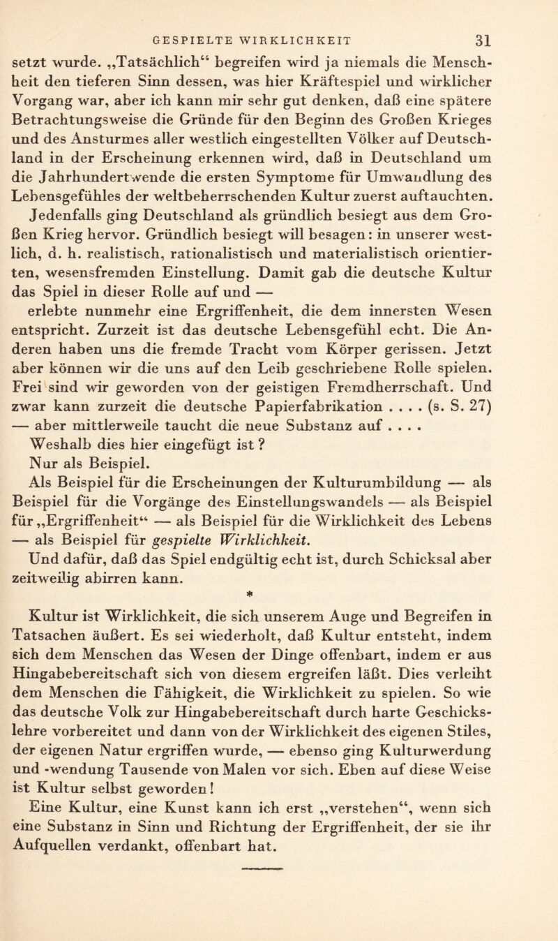 setzt wurde. „Tatsächlich44 begreifen wird ja niemals die Mensch¬ heit den tieferen Sinn dessen, was hier Kräftespiel und wirklicher Vorgang war, aber ich kann mir sehr gut denken, daß eine spätere Betrachtungsweise die Gründe für den Beginn des Großen Krieges und des Ansturmes aller westlich eingestellten Völker auf Deutsch¬ land in der Erscheinung erkennen wird, daß in Deutschland um die Jahrhundertwende die ersten Symptome für Umwandlung des Lehensgefühles der weltbeherrschenden Kultur zuerst auftauchten. Jedenfalls ging Deutschland als gründlich besiegt aus dem Gro¬ ßen Krieg hervor. Gründlich besiegt will besagen: in unserer west¬ lich, d. h. realistisch, rationalistisch und materialistisch orientier¬ ten, wesensfremden Einstellung. Damit gab die deutsche Kultur das Spiel in dieser Rolle auf und — erlebte nunmehr eine Ergriffenheit, die dem innersten Wesen entspricht. Zurzeit ist das deutsche Lebensgefühl echt. Die An¬ deren haben uns die fremde Tracht vom Körper gerissen. Jetzt aber können wir die uns auf den Leib geschriebene Rolle spielen. Frei sind wir geworden von der geistigen Fremdherrschaft. Und zwar kann zurzeit die deutsche Papierfabrikation . . . . (s. S. 27) — aber mittlerweile taucht die neue Substanz auf .... Weshalb dies hier eingefügt ist ? Nur als Beispiel. Als Beispiel für die Erscheinungen der Kulturumbildung — als Beispiel für die Vorgänge des Einstelbingswandels — als Beispiel für „Ergriffenheit44 — als Beispiel für die Wirklichkeit des Lebens — als Beispiel für gespielte Wirklichkeit. Und dafür, daß das Spiel endgültig echt ist, durch Schicksal aber zeitweilig abirren kann. Kultur ist Wirklichkeit, die sich unserem Auge und Begreifen in Tatsachen äußert. Es sei wiederholt, daß Kultur entsteht, indem sich dem Menschen das Wesen der Dinge offenbart, indem er aus Hingabebereitschaft sich von diesem ergreifen läßt. Dies verleiht dem Menschen die Fähigkeit, die Wirklichkeit zu spielen. So wie das deutsche Volk zur Hingabebereitschaft durch harte Geschicks¬ lehre vorbereitet und dann von der Wirklichkeit des eigenen Stiles, der eigenen Natur ergriffen wurde, — ebenso ging Kulturwerdung und -Wendung Tausende von Malen vor sich. Eben auf diese Weise ist Kultur selbst geworden! Eine Kultur, eine Kunst kann ich erst „verstehen44, wenn sich eine Substanz in Sinn und Richtung der Ergriffenheit, der sie ihr Aufquellen verdankt, offenbart hat.