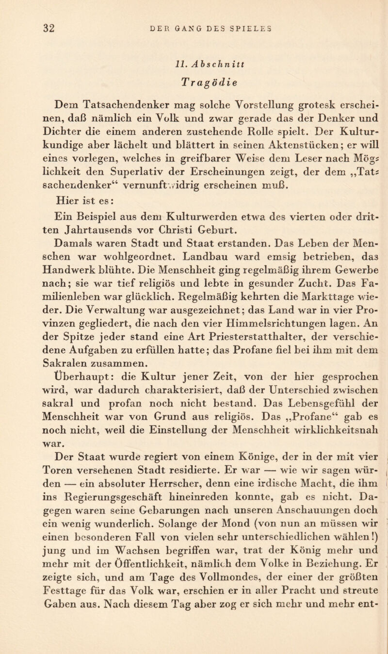 11. Abschnitt Tragödie Dem Tatsachendenker mag solche Vorstellung grotesk erschei¬ nen, daß nämlich ein Volk und zwar gerade das der Denker und Dichter die einem anderen zustehende Rolle spielt. Der Kultur¬ kundige aber lächelt und blättert in seinen Aktenstücken; er will eines vorlegen, welches in greifbarer Weise dem Leser nach Mög? lichkeit den Superlativ der Erscheinungen zeigt, der dem „Tat? Sachendenker44 Vernunft*,/idrig erscheinen muß. Hier ist es: Ein Beispiel aus dem Kulturwerden etwa des vierten oder drit¬ ten Jahrtausends vor Christi Geburt. Damals waren Stadt und Staat erstanden. Das Leben der Men¬ schen war wohlgeordnet. Landbau ward emsig betrieben, das Handwerk blühte. Die Menschheit ging regelmäßig ihrem Gewerbe nach; sie war tief religiös und lebte in gesunder Zucht. Das Fa¬ milienleben war glücklich. Regelmäßig kehrten die Markttage wie¬ der. Die Verwaltung war ausgezeichnet; das Land war in vier Pro¬ vinzen gegliedert, die nach den vier Himmelsrichtungen lagen. An der Spitze jeder stand eine Art Priesterstatthalter, der verschie¬ dene Aufgaben zu erfüllen hatte; das Profane fiel bei ihm mit dem Sakralen zusammen. Überhaupt: die Kultur jener Zeit, von der hier gesprochen wird, war dadurch charakterisiert, daß der Unterschied zwischen sakral und profan noch nicht bestand. Das Lebensgefühl der Menschheit war von Grund aus religiös. Das „Profane44 gab es noch nicht, weil die Einstellung der Menschheit wirklichkeitsnah war. Der Staat wurde regiert von einem Könige, der in der mit vier Toren versehenen Stadt residierte. Er war — wie wir sagen wür¬ den — ein absoluter Herrscher, denn eine irdische Macht, die ihm ins Regierungsgeschäft hineinreden konnte, gab es nicht. Da¬ gegen waren seine Gebarungen nach unseren Anschauungen doch ein wenig wunderlich. Solange der Mond (von nun an müssen wir einen besonderen Fall von vielen 6ehr unterschiedlichen wählen!) jung und im Wachsen begriffen war, trat der König mehr und mehr mit der Öffentlichkeit, nämlich dem Volke in Beziehung. Er zeigte sich, und am Tage des Vollmondes, der einer der größten Festtage für das Volk war, erschien er in aller Pracht und streute Gaben aus. Nach diesem Tag aber zog er sich mehr und mehr ent-