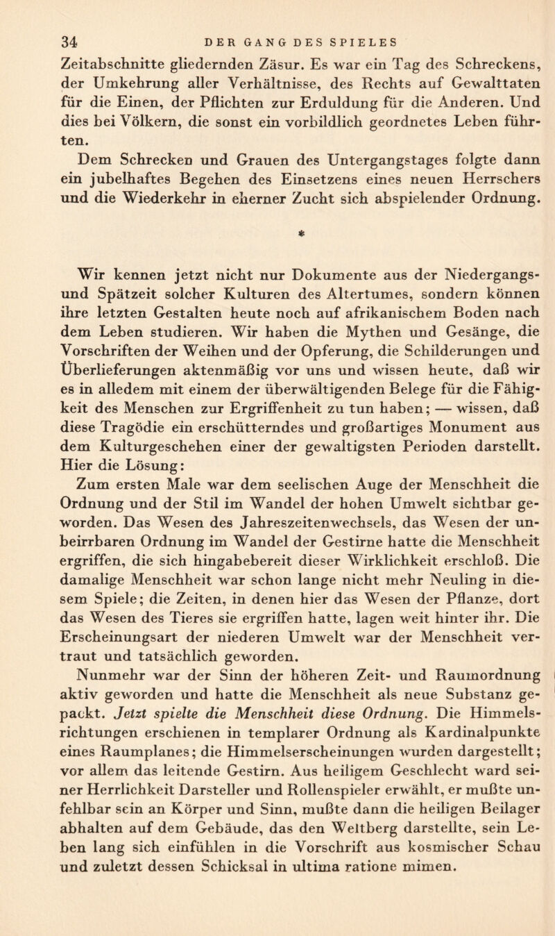 Zeitabschnitte gliedernden Zäsur. Es war ein Tag des Schreckens, der Umkehrung aller Verhältnisse, des Rechts auf Gewalttaten für die Einen, der Pflichten zur Erduldung für die Anderen. Und dies bei Völkern, die sonst ein vorbildlich geordnetes Leben führ¬ ten. Dem Schrecken und Grauen des Untergangstages folgte dann ein jubelhaftes Begehen des Einsetzens eines neuen Herrschers und die Wiederkehr in eherner Zucht sich abspielender Ordnung. * Wir kennen jetzt nicht nur Dokumente aus der Niedergangs¬ und Spätzeit solcher Kulturen des Altertumes, sondern können ihre letzten Gestalten heute noch auf afrikanischem Boden nach dem Leben studieren. Wir haben die Mythen und Gesänge, die Vorschriften der Weihen und der Opferung, die Schilderungen und Überlieferungen aktenmäßig vor uns und wissen heute, daß wir es in alledem mit einem der überwältigenden Belege für die Fähig¬ keit des Menschen zur Ergriffenheit zu tun haben; — wissen, daß diese Tragödie ein erschütterndes und großartiges Monument aus dem Kulturgeschehen einer der gewaltigsten Perioden darstellt. Hier die Lösung: Zum ersten Male war dem seelischen Auge der Menschheit die Ordnung und der Stil im Wandel der hohen Umwelt sichtbar ge¬ worden. Das Wesen des Jahreszeitenwechsels, das Wesen der un¬ beirrbaren Ordnung im Wandel der Gestirne hatte die Menschheit ergriffen, die sich hingabebereit dieser Wirklichkeit erschloß. Die damalige Menschheit war schon lange nicht mehr Neuling in die¬ sem Spiele; die Zeiten, in denen hier das Wesen der Pflanze, dort das Wesen des Tieres sie ergriffen hatte, lagen weit hinter ihr. Die Erscheinungsart der niederen Umwelt war der Menschheit ver¬ traut und tatsächlich geworden. Nunmehr war der Sinn der höheren Zeit- und Raumordnung aktiv geworden und hatte die Menschheit als neue Substanz ge¬ packt. Jetzt spielte die Menschheit diese Ordnung. Die Himmels¬ richtungen erschienen in templarer Ordnung als Kardinalpunkte eines Raumplanes; die Himmelserscheinungen wurden dargestellt; vor allem das leitende Gestirn. Aus heiligem Geschlecht ward sei¬ ner Herrlichkeit Darsteller und Rollenspieler erwählt, er mußte un¬ fehlbar sein an Körper und Sinn, mußte dann die heiligen Beilager abhalten auf dem Gebäude, das den Weltberg darstellte, sein Le¬ ben lang sich einfühlen in die Vorschrift aus kosmischer Schau und zuletzt dessen Schicksal in ultima ratione mimen.