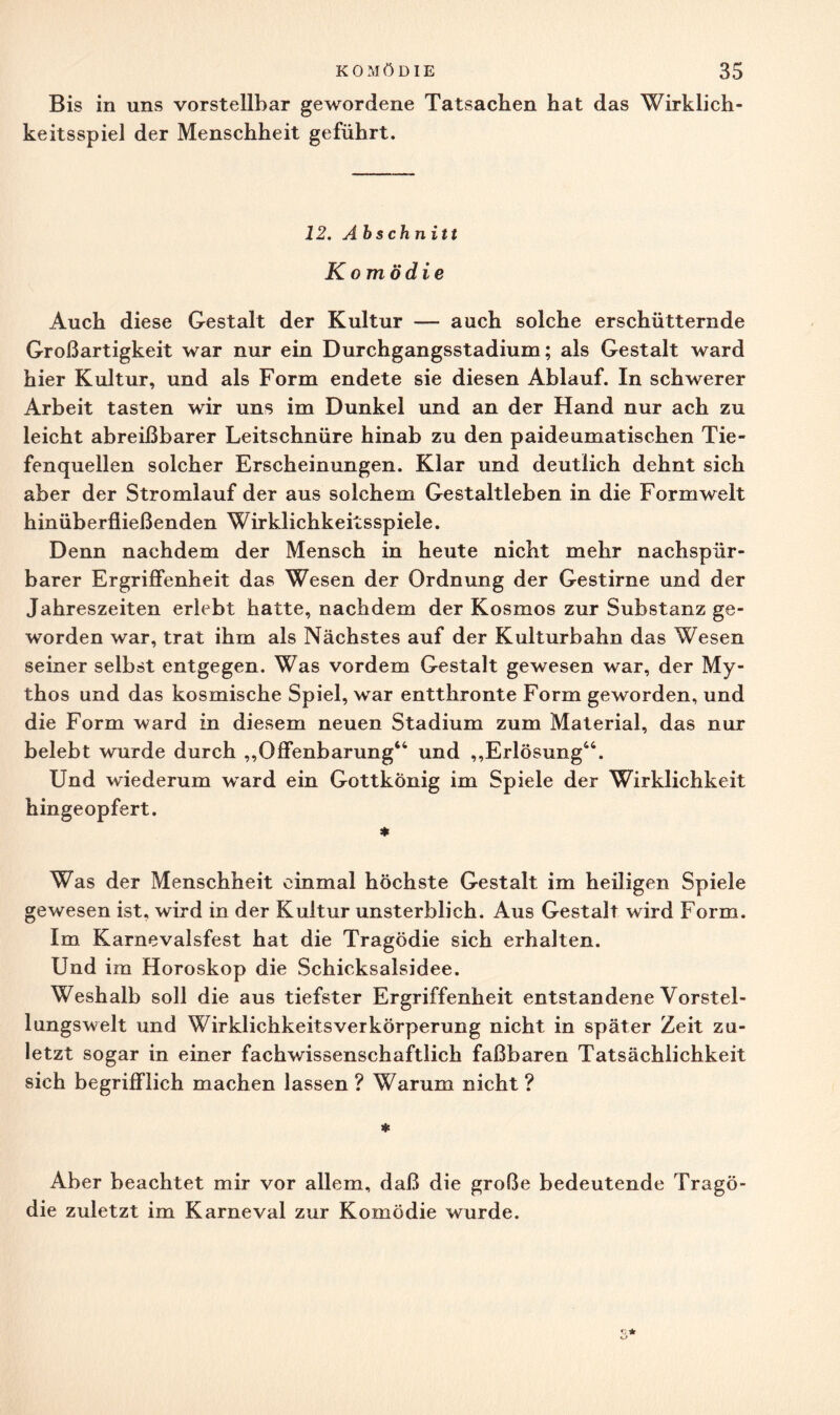 Bis in uns vorstellbar gewordene Tatsachen hat das Wirklich¬ keitsspiel der Menschheit geführt. 12. Abschnitt Komödie Auch diese Gestalt der Kultur — auch solche erschütternde Großartigkeit war nur ein Durchgangsstadium; als Gestalt ward hier Kultur, und als Form endete sie diesen Ablauf. In schwerer Arbeit tasten wir uns im Dunkel und an der Hand nur ach zu leicht abreißbarer Leitschnüre hinab zu den paideumatischen Tie¬ fenquellen solcher Erscheinungen. Klar und deutlich dehnt sich aber der Stromlauf der aus solchem Gestaltleben in die Form weit hinüberfließenden Wirklichkeitsspiele. Denn nachdem der Mensch in heute nicht mehr nachspür¬ barer Ergriffenheit das Wesen der Ordnung der Gestirne und der Jahreszeiten erlebt hatte, nachdem der Kosmos zur Substanz ge¬ worden war, trat ihm als Nächstes auf der Kulturbahn das Wesen seiner selbst entgegen. Was vordem Gestalt gewesen war, der My¬ thos und das kosmische Spiel, war entthronte Form geworden, und die Form ward in diesem neuen Stadium zum Material, das nur belebt wurde durch „Offenbarung“ und „Erlösung“. Und wiederum ward ein Gottkönig im Spiele der Wirklichkeit hingeopfert. * Was der Menschheit einmal höchste Gestalt im heiligen Spiele gewesen ist, wird in der Kultur unsterblich. Aus Gestalt wird Form. Im Karnevalsfest hat die Tragödie sich erhalten. Und im Horoskop die Schicksalsidee. Weshalb soll die aus tiefster Ergriffenheit entstandene Vorstel¬ lungswelt und Wirklichkeitsverkörperung nicht in später Zeit zu¬ letzt sogar in einer fachwissenschaftlich faßbaren Tatsächlichkeit sich begrifflich machen lassen ? Warum nicht ? * Aber beachtet mir vor allem, daß die große bedeutende Tragö¬ die zuletzt im Karneval zur Komödie wurde.