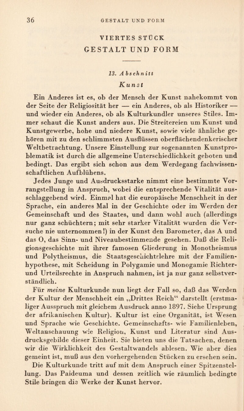 VIERTES STÜCK GESTALT UND FORM 13. A bschnitt Kunst Ein Anderes ist es, ob der Mensch der Kunst nahekommt von der Seite der Religiosität her — ein Anderes, ob als Historiker — und wieder ein Anderes, ob als Kulturkundler unseres Stiles. Im¬ mer schaut die Kunst anders aus. Die Streitereien um Kunst und Kunstgewerbe, hohe und niedere Kunst, sowie viele ähnliche ge¬ hören mit zu den schlimmsten Ausflüssen oberflächendenkerischer Weltbetrachtung. Unsere Einstellung zur sogenannten Kunstpro¬ blematik ist durch die allgemeine Unterschiedlichkeit geboten und bedingt. Das ergibt sich schon aus dem Werdegang fachwissen¬ schaftlichen Aufblühens. Jedes Junge und Ausdrucksstarke nimmt eine bestimmte Vor¬ rangstellung in Anspruch, wobei die entsprechende Vitalität aus¬ schlaggebend wird. Einm?l hat die europäische Menschheit in der Sprache, ein anderes Mal in der Geschichte oder im Werden der Gemeinschaft und des Staates, und dann wohl auch (allerdings nur ganz schüchtern; mit sehr starker Vitalität wurden die Ver¬ suche nie unternommen!) in der Kunst den Barometer, das A und das 0, das Sinn- und Niveaubestimmende gesehen. Daß die Reli¬ gionsgeschichte mit ihrer famosen Gliederung in Monotheismus und Polytheismus, die Staatsgeschichtelehre mit der Familien¬ hypothese, mit Scheidung in Polygamie und Monogamie Richter¬ und Urteilsrechte in Anspruch nahmen, ist ja nur ganz selbstver¬ ständlich. Für meine Kulturkunde nun liegt der Fall so, daß das Werden der Kultur der Menschheit ein „Drittes Reich“ darstellt (erstma¬ liger Ausspruch mit gleichem Ausdruck anno 1897. Siehe Ursprung der afrikanischen Kultur). Kultur ist eine Organität, ist Wesen und Sprache wie Geschichte. Gemeinschafts- wie Familienleben, Weltanschauung wie Religion, Kunst und Literatur sind Aus¬ drucksgebilde dieser Einheit. Sie bieten uns die Tatsachen, denen wir die Wirklichkeit des Gestaltwandels ablesen. Wie aber dies gemeint ist, muß aus den vorhergehenden Stücken zu ersehen sein. Die Kulturkunde tritt auf mit dem Anspruch einer Spitzenstel¬ lung. Das Paideuma und dessen zeitlich wie räumlich bedingte Stile bringen die Werke der Kunst hervor.