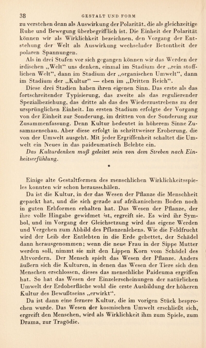 zu verstehen denn als Auswirkung der Polarität, die als gleichzeitige Ruhe und Bewegung überbegrifflich ist. Die Einheit der Polarität können wir als Wirklichkeit bezeichnen, den Vorgang der Ent¬ stehung der Welt als Auswirkung wechselnder Betontheit der polaren Spannungen. Als in drei Stufen vor sich gegangen können wir das Werden der irdischen „Welt44 uns denken, einmal im Stadium der „rein stoff¬ lichen Welt44, dann im Stadium der „organischen Umwelt44, dann im Stadium der „Kultur44 — eben im „Dritten Reich44. Diese drei Stadien haben ihren eigenen Sinn. Das erste als das fortschreitender Typisierung, das zweite als das regulierender Spezialbeziehung, das dritte als das des Wiederzustrebens zu der ursprünglichen Einheit. Im ersten Stadium erfolgte der Vorgang von der Einheit zur Sonderung, im dritten von der SonderuDg zur Zusammenfassung. Denn Kultur bedeutet in höherem Sinne Zu¬ sammenschau. Aber diese erfolgt in schrittweiser Eroberung, die von der Umwelt ausgeht. Mit jeder Ergriffenheit schaltet die Um¬ welt ein Neues in das paideumatisch Belebte ein. Das Kultur denken muß geleitet sein von dem Streben nach Ein¬ heit serfühlung. * Einige alte Gestaltformen des menschlichen Wirklichkeitsspie¬ les konnten wir schon herausschälen. Da ist die Kultur, in der das Wesen der Pflanze die Menschheit gepackt hat, und die sich gerade auf afrikanischem Boden noch in guten Erbformen erhalten hat. Das Wesen der Pflanze, der ihre volle Hingabe gewidmet ist, ergreift sie. Es wird ihr Sym¬ bol, und im Vorgang der Gleichsetzung wird das eigene Werden und Vergehen zum Abbild des Pflanzenlebens. Wie die Feldfrucht wird der Leib der Entlebten in die Erde gebettet, der Schädel dann herausgenommen; wenn die neue Frau in der Sippe Mutter werden soll, nimmt sie mit den Lippen Korn vom Schädel des Altvordern. Der Mensch spielt das Wesen der Pflanze. Anders äußern sich die Kulturen, in denen das Wesen der Tiere sich den Menschen erschlossen, dieses das menschliche Paideuma ergriffen hat. So hat das Wesen der Einzelerscheinungen der natürlichen Umwelt der Erdoberfläche wohl die erste Ausbildung der höheren Kultur des Bewußtseins „erwirkt*4. Da ist dann eine fernere Kultur, die im vorigen Stück bespro¬ chen wurde. Das Wesen der kosmischen Umwelt erschließt sich, ergreift den Menschen, wird als Wirklichkeit ihm zum Spiele, zum Drama, zur Tragödie.