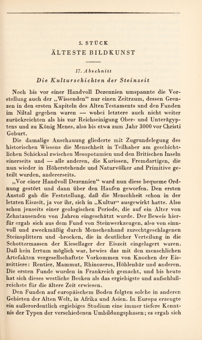 5. STÜCK ÄLTESTE BILDKUNST 17. Ahs chnitt Die Kulturschichten der Steinzeit Noch bis vor einer Handvoll Dezennien umspannte die Vor¬ stellung auch der „Wissenden44 nur einen Zeitraum, dessen Gren¬ zen in den ersten Kapiteln des Alten Testaments und den Funden im Niltal gegeben waren — wobei letztere auch nicht weiter zurückreichten als bis zur Reichseinigung Ober- und Unterägyp¬ tens und zu König Menes, also bis etwa zum Jahr 3000 vor Christi Geburt. Die damalige Anschauung gliederte mit Zugrundelegung des historischen Wissens die Menschheit in Teilhaber am geschicht¬ lichen Schicksal zwischen Mesopotamien und den Britischen Inseln einerseits und — alle anderen, die Kuriosen, Fremdartigen, die nun wieder in Höherstehende und Naturvölker und Primitive ge¬ teilt wurden, andererseits. „Vor einer Hand voll Dezennien44 ward nun diese bequeme Ord¬ nung gestört und dann über den Haufen geworfen. Den ersten Anstoß gab die Feststellung, daß die Menschheit schon in der letzten Eiszeit, ja vor ihr, sich in „Kultur“ ausgewirkt hatte. Also schon jenseits einer geologischen Periode, die auf ein Alter von Zehntausenden von Jahren eingeschätzt wurde. Der Beweis hier¬ für ergab sich aus dem Fund von Steinwerkzeugen, also von sinn¬ voll und zweckmäßig durch Menschenhand zurechtgeschlagenen Steinsplittern und -brocken, die in deutlicher Verteilung in die Schottermassen der Kiesellager der Eiszeit eingelagert waren. Daß kein Irrtum möglich war, bewies das mit den menschlichen Artefakten vergesellschaftete Vorkommen von Knochen der Eis¬ zeittiere: Rentier, Mammut, Rhinozeros, Höhlenbär und anderen. Die ersten Funde wurden in Frankreich gemacht, und bis heute hat sich dieses westliche Becken als das ergiebigste und aufschluß¬ reichste für die ältere Zeit erwiesen. Den Funden auf europäischem Boden folgten solche in anderen Gebieten der Alten Welt, in Afrika und Asien. In Europa erzeugte ein außerordentlich ergiebiges Studium eine immer tiefere Kennt¬ nis der Typen der verschiedenen Umbildungsphasen; es ergab sich