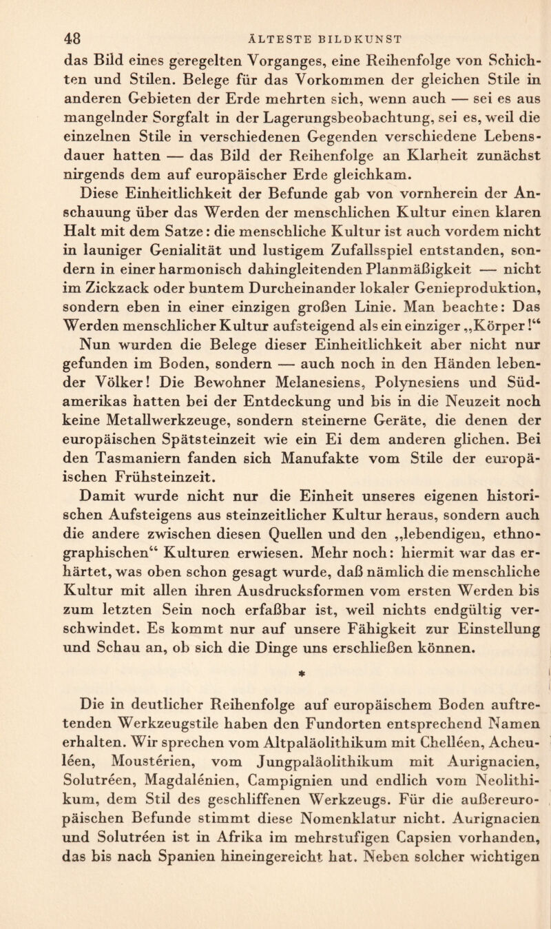 das Bild eines geregelten Vorganges, eine Reihenfolge von Schich¬ ten und Stilen. Belege für das Vorkommen der gleichen Stile in anderen Gebieten der Erde mehrten sich, wenn auch — sei es aus mangelnder Sorgfalt in der Lagerungsbeobachtung, sei es, weil die einzelnen Stile in verschiedenen Gegenden verschiedene Lebens¬ dauer hatten — das Bild der Reihenfolge an Klarheit zunächst nirgends dem auf europäischer Erde gleichkam. Diese Einheitlichkeit der Befunde gab von vornherein der An¬ schauung über das Werden der menschlichen Kultur einen klaren Halt mit dem Satze: die menschliche Kultur ist auch vordem nicht in launiger Genialität und lustigem Zufallsspiel entstanden, son¬ dern in einer harmonisch dahingleitenden Planmäßigkeit — nicht im Zickzack oder buntem Durcheinander lokaler Genieproduktion, sondern eben in einer einzigen großen Linie. Man beachte: Das Werden menschlicher Kultur aufsteigend als ein einziger „Körper!“ Nun wurden die Belege dieser Einheitlichkeit aber nicht nur gefunden im Boden, sondern — auch noch in den Händen leben¬ der Völker! Die Bewohner Melanesiens, Polynesiens und Süd¬ amerikas hatten bei der Entdeckung und bis in die Neuzeit noch keine Metallwerkzeuge, sondern steinerne Geräte, die denen der europäischen Spätsteinzeit wie ein Ei dem anderen glichen. Bei den Tasmaniern fanden sich Manufakte vom Stile der europä¬ ischen Frühsteinzeit. Damit wurde nicht nur die Einheit unseres eigenen histori¬ schen Aufsteigens aus steinzeitlicher Kultur heraus, sondern auch die andere zwischen diesen Quellen und den „lebendigen, ethno¬ graphischen“ Kulturen erwiesen. Mehr noch: hiermit war das er¬ härtet, was oben schon gesagt wurde, daß nämlich die menschliche Kultur mit allen ihren Ausdrucksformen vom ersten Werden bis zum letzten Sein noch erfaßbar ist, weil nichts endgültig ver¬ schwindet. Es kommt nur auf unsere Fähigkeit zur Einstellung und Schau an, ob sich die Dinge uns erschließen können. * Die in deutlicher Reihenfolge auf europäischem Boden auftre¬ tenden Werkzeugstile haben den Fundorten entsprechend Namen erhalten. Wir sprechen vom Altpaläolithikum mit Chelleen, Acheu- leen, Mousterien, vom Jungpaläolithikum mit Aurignacien, Solutreen, Magdalenien, Campignien und endlich vom Neolithi¬ kum, dem Stil des geschliffenen Werkzeugs. Für die außereuro¬ päischen Befunde stimmt diese Nomenklatur nicht. Aurignacien und Solutreen ist in Afrika im mehrstufigen Capsien vorhanden, das bis nach Spanien hinein gereicht hat. Neben solcher wichtigen