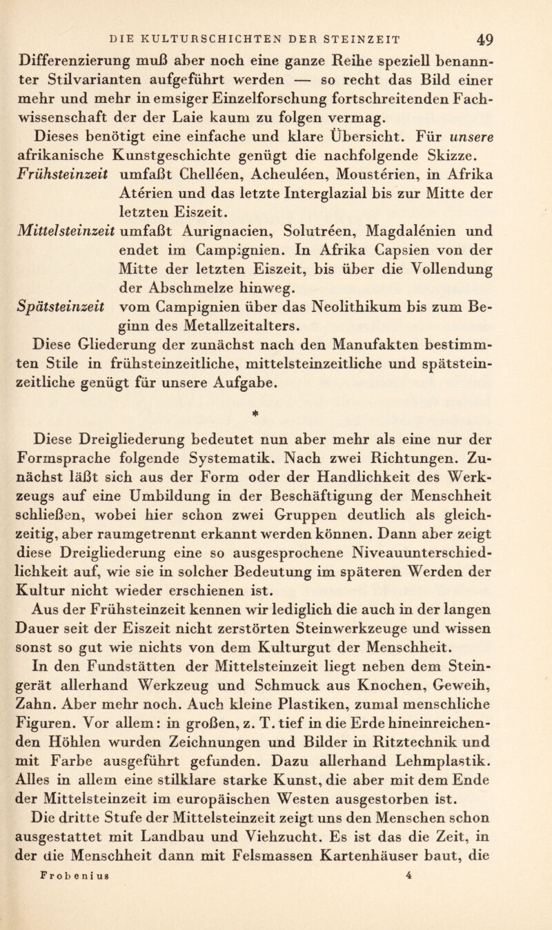 Differenzierung muß aber noch eine ganze Reihe speziell benann¬ ter Stilvarianten aufgeführt werden — so recht das Bild einer mehr und mehr in emsiger Einzelforschung fortschreitenden Fach¬ wissenschaft der der Laie kaum zu folgen vermag. Dieses benötigt eine einfache und klare Übersicht. Für unsere afrikanische Kunstgeschichte genügt die nachfolgende Skizze. Frühsteinzeit umfaßt Chelleen, Acheuleen, Mousterien, in Afrika Aterien und das letzte Interglazial bis zur Mitte der letzten Eiszeit. Mittelsteinzeit umfaßt Aurignacien, Solutreen, Magdalenien und endet im Gampignien. In Afrika Capsien von der Mitte der letzten Eiszeit, bis über die Vollendung der Abschmelze hinweg. Spätsteinzeit vom Gampignien über das Neolithikum bis zum Be¬ ginn des Metallzeitalters. Diese Gliederung der zunächst nach den Manufakten bestimm¬ ten Stile in frühsteinzeitliche, mittelsteinzeitliche und spätstein¬ zeitliche genügt für unsere Aufgabe. ❖ Diese Dreigliederung bedeutet nun aber mehr als eine nur der Formsprache folgende Systematik. Nach zwei Richtungen. Zu¬ nächst läßt sich aus der Form oder der Handlichkeit des Werk¬ zeugs auf eine Umbildung in der Beschäftigung der Menschheit schließen, wobei hier schon zwei Gruppen deutlich als gleich¬ zeitig, aber raumgetrennt erkannt werden können. Dann aber zeigt diese Dreigliederung eine so ausgesprochene Niveauunterschied¬ lichkeit auf, wie sie in solcher Bedeutung im späteren Werden der Kultur nicht wieder erschienen ist. Aus der Frühsteinzeit kennen wir lediglich die auch in der langen Dauer seit der Eiszeit nicht zerstörten Steinwerkzeuge und wissen sonst so gut wie nichts von dem Kulturgut der Menschheit. In den Fundstätten der Mittelsteinzeit liegt neben dem Stein¬ gerät allerhand Werkzeug und Schmuck aus Knochen, Geweih, Zahn. Aber mehr noch. Auch kleine Plastiken, zumal menschliche Figuren. Vor allem: in großen, z. T. tief in die Erde hineinreichen¬ den Höhlen wurden Zeichnungen und Bilder in Ritztechnik und mit Farbe ausgeführt gefunden. Dazu allerhand Lehmplastik. Alles in allem eine stilklare starke Kunst, die aber mit dem Ende der Mittelsteinzeit im europäischen Westen ausgestorben ist. Die dritte Stufe der Mittelsteinzeit zeigt uns den Menschen schon ausgestattet mit Landbau und Viehzucht. Es ist das die Zeit, in der die Menschheit dann mit Felsmassen Kartenhäuser baut, die Frobenius 4