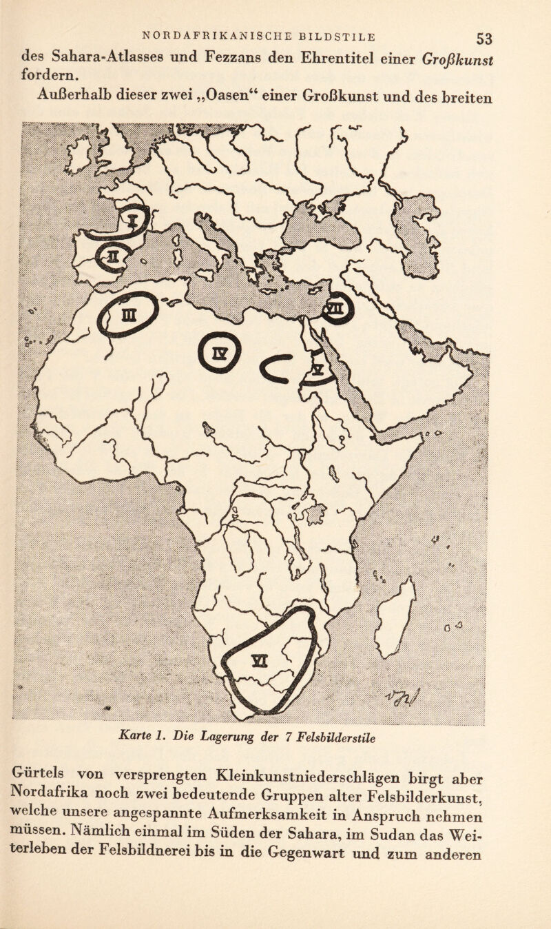 des Sahara-Atlasses und Fezzans den Ehrentitel einer Großkunst fordern. Außerhalb dieser zwei „Oasen64 einer Großkunst und des breiten Karte 1. Die Lagerung der 7 Felsbilderstile Gürtels von versprengten Kleinkunstniederschlägen birgt aber Nordafrika noch zwei bedeutende Gruppen alter Felsbilderkunst, welche unsere angespannte Aufmerksamkeit in Anspruch nehmen müssen. Nämlich einmal im Süden der Sahara, im Sudan das Wei¬ terleben der Felsbildnerei bis in die Gegenwart und zum anderen