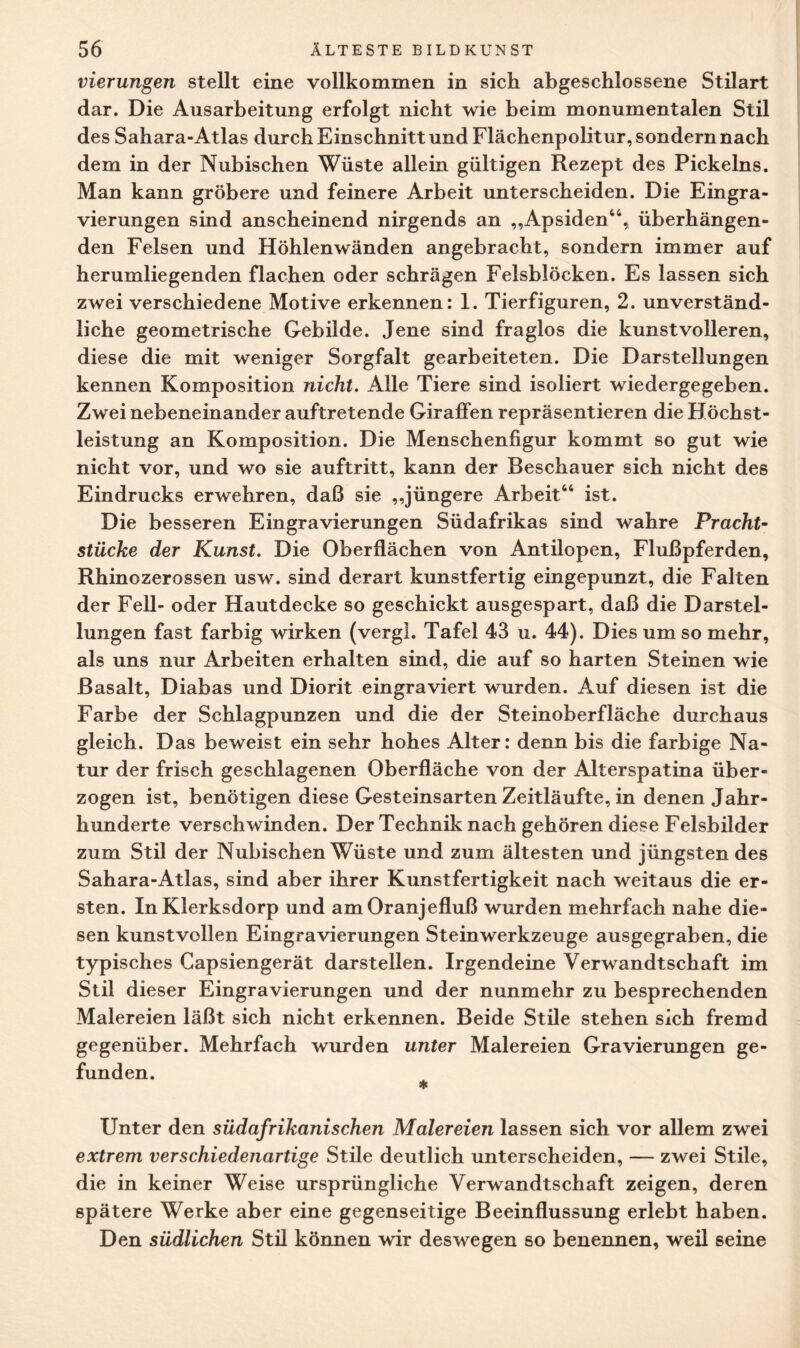 vierungen stellt eine vollkommen in sich abgeschlossene Stilart dar. Die Ausarbeitung erfolgt nicht wie beim monumentalen Stil des Sahara-Atlas durch Einschnitt und Flächenpolitur, sondern nach dem in der Nubischen Wüste allein gültigen Rezept des Pickeins. Man kann gröbere und feinere Arbeit unterscheiden. Die Eingra¬ vierungen sind anscheinend nirgends an „Apsiden44, überhängen¬ den Felsen und Höhlenwänden angebracht, sondern immer auf herumliegenden flachen oder schrägen Felsblöcken. Es lassen sich zwei verschiedene Motive erkennen: 1. Tierfiguren, 2. unverständ¬ liche geometrische Gebilde. Jene sind fraglos die kunstvolleren, diese die mit weniger Sorgfalt gearbeiteten. Die Darstellungen kennen Komposition nicht. Alle Tiere sind isoliert wiedergegeben. Zwei nebeneinander auftretende Giraffen repräsentieren die Höchst¬ leistung an Komposition. Die Menschenfigur kommt so gut wie nicht vor, und wo sie auftritt, kann der Beschauer sich nicht des Eindrucks erwehren, daß sie „jüngere Arbeit44 ist. Die besseren Eingravierungen Südafrikas sind wahre Pracht¬ stücke der Kunst. Die Oberflächen von Antilopen, Flußpferden, Rhinozerossen usw. sind derart kunstfertig eingepunzt, die Falten der Fell- oder Hautdecke so geschickt ausgespart, daß die Darstel¬ lungen fast farbig wirken (vergl. Tafel 43 u. 44). Dies um so mehr, als uns nur Arbeiten erhalten sind, die auf so harten Steinen wie Basalt, Diabas und Diorit eingraviert wurden. Auf diesen ist die Farbe der Schlagpunzen und die der Steinoberfläche durchaus gleich. Das beweist ein sehr hohes Alter: denn bis die farbige Na¬ tur der frisch geschlagenen Oberfläche von der Alterspatina über¬ zogen ist, benötigen diese Gesteinsarten Zeitläufte, in denen Jahr¬ hunderte verschwinden. Der Technik nach gehören diese Felsbilder zum Stil der Nubischen Wüste und zum ältesten und jüngsten des Sahara-Atlas, sind aber ihrer Kunstfertigkeit nach weitaus die er¬ sten. InKlerksdorp und am Oranjefluß wurden mehrfach nahe die¬ sen kunstvollen Eingravierungen Steinwerkzeuge ausgegraben, die typisches Capsiengerät darstellen. Irgendeine Verwandtschaft im Stil dieser Eingravierungen und der nunmehr zu besprechenden Malereien läßt sich nicht erkennen. Beide Stile stehen sich fremd gegenüber. Mehrfach wurden unter Malereien Gravierungen ge¬ funden. * Unter den südafrikanischen Malereien lassen sich vor allem zwei extrem verschiedenartige Stile deutlich unterscheiden, — zwei Stile, die in keiner Weise ursprüngliche Verwandtschaft zeigen, deren spätere Werke aber eine gegenseitige Beeinflussung erlebt haben. Den südlichen Stil können wir deswegen so benennen, weil seine