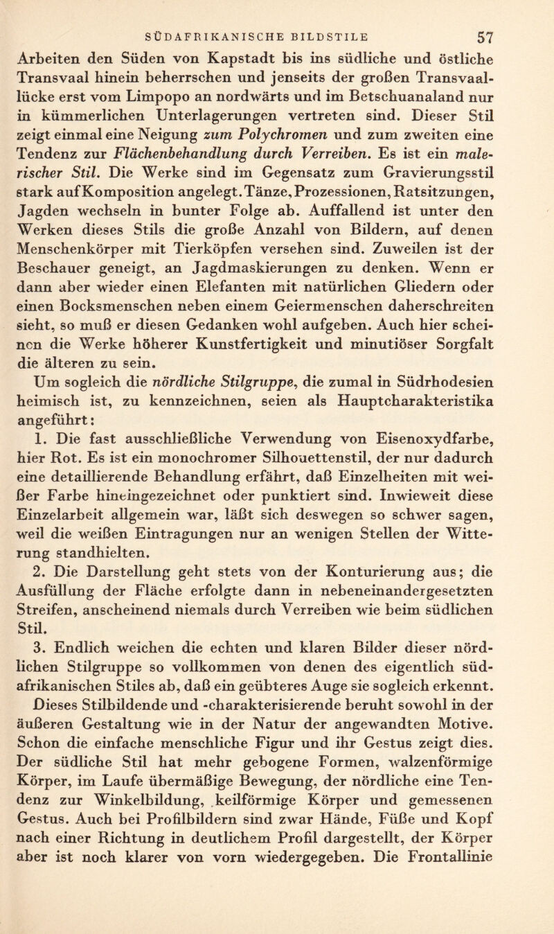 Arbeiten den Süden von Kapstadt bis ins südliche und östliche Transvaal hinein beherrschen und jenseits der großen Transvaal¬ lücke erst vom Limpopo an nordwärts und im Betschuanaland nur in kümmerlichen Unterlagerungen vertreten sind. Dieser Stil zeigt einmal eine Neigung zum Polychromen und zum zweiten eine Tendenz zur Flächenbehandlung durch Verreiben. Es ist ein male¬ rischer Stil. Die Werke sind im Gegensatz zum Gravierungsstil stark auf Komposition angelegt. Tänze, Prozessionen, Ratsitzungen, Jagden wechseln in bunter Folge ab. Auffallend ist unter den Werken dieses Stils die große Anzahl von Bildern, auf denen Menschenkörper mit Tierköpfen versehen sind. Zuweilen ist der Beschauer geneigt, an Jagdmaskierungen zu denken. Wenn er dann aber wieder einen Elefanten mit natürlichen Gliedern oder einen Bocksmenschen neben einem Geiermenschen daherschreiten sieht, so muß er diesen Gedanken wohl aufgeben. Auch hier schei¬ nen die Werke höherer Kunstfertigkeit und minutiöser Sorgfalt die älteren zu sein. Um sogleich die nördliche Stilgruppe, die zumal in Südrhodesien heimisch ist, zu kennzeichnen, seien als Hauptcharakteristika angeführt: 1. Die fast ausschließliche Verwendung von Eisenoxydfarbe, hier Rot. Es ist ein monochromer Silhouettenstil, der nur dadurch eine detaülierende Behandlung erfährt, daß Einzelheiten mit wei¬ ßer Farbe hineingezeichnet oder punktiert sind. Inwieweit diese Einzelarbeit allgemein war, läßt sich deswegen so schwer sagen, weil die weißen Eintragungen nur an wenigen Stellen der Witte¬ rung standhielten. 2. Die Darstellung geht stets von der Konturierung aus; die Ausfüllung der Fläche erfolgte dann in nebeneinander gesetzten Streifen, anscheinend niemals durch Verreiben wie beim südlichen Stil. 3. Endlich weichen die echten und klaren Bilder dieser nörd¬ lichen Stilgruppe so vollkommen von denen des eigentlich süd¬ afrikanischen Stiles ab, daß ein geübteres Auge sie sogleich erkennt. Dieses Stilbildende und -charakterisierende beruht sowohl in der äußeren Gestaltung wie in der Natur der angewandten Motive. Schon die einfache menschliche Figur und ihr Gestus zeigt dies. Der südliche Stil hat mehr gebogene Formen, walzenförmige Körper, im Laufe übermäßige Bewegung, der nördliche eine Ten¬ denz zur Winkelbildung, keüförmige Körper und gemessenen Gestus. Auch bei Profilbildern sind zwar Hände, Füße und Kopf nach einer Richtung in deutlichem Profil dargestellt, der Körper aber ist noch klarer von vorn wiedergegeben. Die Frontallinie