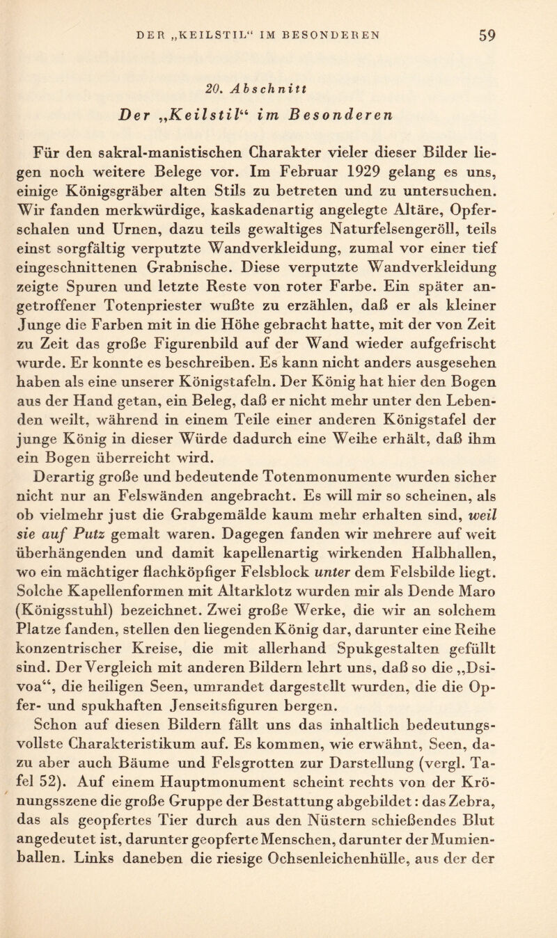 20. Abschnitt Der „Keilstil“ im Besonderen Für den sakral-manistischen Charakter vieler dieser Bilder lie¬ gen noch weitere Belege vor. Im Februar 1929 gelang es uns, einige Königsgräber alten Stils zu betreten und zu untersuchen. Wir fanden merkwürdige, kaskadenartig angelegte Altäre, Opfer¬ schalen und Urnen, dazu teils gewaltiges Naturfelsengeröll, teils einst sorgfältig verputzte Wandverkleidung, zumal vor einer tief eingeschnittenen Grabnische. Diese verputzte Wandverkleidung zeigte Spuren und letzte Reste von roter Farbe. Ein später an¬ getroffener Totenpriester wußte zu erzählen, daß er als kleiner Junge die Farben mit in die Höhe gebracht hatte, mit der von Zeit zu Zeit das große Figurenbild auf der W^and wieder aufgefrischt wurde. Er konnte es beschreiben. Es kann nicht anders ausgesehen haben als eine unserer Königstafeln. Der König hat hier den Bogen aus der Hand getan, ein Beleg, daß er nicht mehr unter den Leben¬ den weilt, während in einem Teile einer anderen Königstafel der junge König in dieser Würde dadurch eine Weihe erhält, daß ihm ein Bogen überreicht wird. Derartig große und bedeutende Totenmonumente wurden sicher nicht nur an Felswänden angebracht. Es will mir so scheinen, als ob vielmehr just die Grabgemälde kaum mehr erhalten sind, weil sie auf Putz gemalt waren. Dagegen fanden wir mehrere auf weit überhängenden und damit kapellenartig wirkenden Halbhallen, wo ein mächtiger flachköpfiger Felsblock unter dem Felsbilde liegt. Solche Kapellenformen mit Altarklotz wurden mir als Dende Maro (Königsstuhl) bezeichnet. Zwei große Werke, die wir an solchem Platze fanden, stellen den liegenden König dar, darunter eine Reihe konzentrischer Kreise, die mit allerhand Spukgestalten gefüllt sind. Der Vergleich mit anderen Bildern lehrt uns, daß so die „Dsi- voa44, die heiligen Seen, umrandet dargestellt wurden, die die Op¬ fer- und spukhaften Jenseitsfiguren bergen. Schon auf diesen Bildern fällt uns das inhaltlich bedeutungs¬ vollste Charakteristikum auf. Es kommen, wie erwähnt, Seen, da¬ zu aber auch Bäume und Felsgrotten zur Darstellung (vergl. Ta¬ fel 52). Auf einem Hauptmonument scheint rechts von der Krö¬ nungsszene die große Gruppe der Bestattung abgebildet: das Zebra, das als geopfertes Tier durch aus den Nüstern schießendes Blut angedeutet ist, darunter geopferte Menschen, darunter der Mumien¬ ballen. Links daneben die riesige Ochsenleichenhülle, aus der der