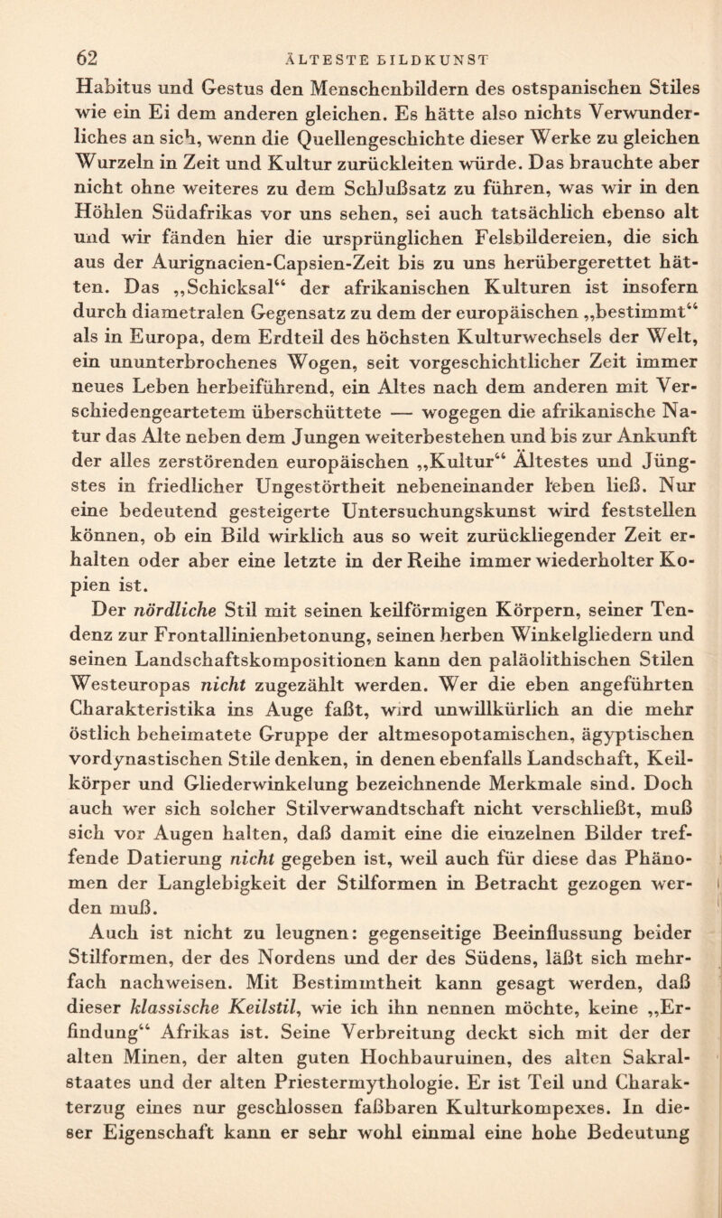 Habitus und Gestus den Menschenbildern des ostspanischen Stiles wie ein Ei dem anderen gleichen. Es hätte also nichts Verwunder¬ liches an sich, wenn die Quellengeschichte dieser Werke zu gleichen Wurzeln in Zeit und Kultur zurückleiten würde. Das brauchte aber nicht ohne weiteres zu dem Schlußsatz zu führen, was wir in den Höhlen Südafrikas vor uns sehen, sei auch tatsächlich ebenso alt und wir fänden hier die ursprünglichen Felsbildereien, die sich aus der Aurignacien-Capsien-Zeit bis zu uns herübergerettet hät¬ ten. Das „Schicksal44 der afrikanischen Kulturen ist insofern durch diametralen Gegensatz zu dem der europäischen „bestimmt44 als in Europa, dem Erdteil des höchsten Kulturwechsels der Welt, ein ununterbrochenes Wogen, seit vorgeschichtlicher Zeit immer neues Leben herbeiführend, ein Altes nach dem anderen mit Ver¬ schiedengeartetem überschüttete — wogegen die afrikanische Na¬ tur das Alte neben dem Jungen weiterbestehen und bis zur Ankunft der alles zerstörenden europäischen „Kultur44 Ältestes und Jüng¬ stes in friedlicher Ungestörtheit nebeneinander leben ließ. Nur eine bedeutend gesteigerte Untersuchungskunst wird feststellen können, ob ein Bild wirklich aus so weit zurückliegender Zeit er¬ halten oder aber eine letzte in der Reihe immer wiederholter Ko¬ pien ist. Der nördliche Stil mit seinen keilförmigen Körpern, seiner Ten¬ denz zur Frontallinienbetonung, seinen herben Winkelgliedern und seinen Landschaftskompositionen kann den paläolithischen Stilen Westeuropas nicht zugezählt werden. Wer die eben angeführten Charakteristika ins Auge faßt, wird unwillkürlich an die mehr östlich beheimatete Gruppe der altmesopotamischen, ägyptischen vordynastischen Stile denken, in denen ebenfalls Landschaft, Keil¬ körper und Gliederwinkelung bezeichnende Merkmale sind. Doch auch wer sich solcher Stilverwandtschaft nicht verschließt, muß sich vor Augen halten, daß damit eine die einzelnen Bilder tref¬ fende Datierung nicht gegeben ist, weil auch für diese das Phäno¬ men der Langlebigkeit der Stilformen in Betracht gezogen wer¬ den muß. Auch ist nicht zu leugnen: gegenseitige Beeinflussung beider Stilformen, der des Nordens und der des Südens, läßt sich mehr¬ fach nachweisen. Mit Bestimmtheit kann gesagt werden, daß dieser klassische Keilstil, wie ich ihn nennen möchte, keine „Er¬ findung44 Afrikas ist. Seine Verbreitung deckt sich mit der der alten Minen, der alten guten Hochbauruinen, des alten Sakral¬ staates und der alten Priestermythologie. Er ist Teil und Charak¬ terzug eines nur geschlossen faßbaren Kulturkompexes. In die¬ ser Eigenschaft kann er sehr wohl einmal eine hohe Bedeutung