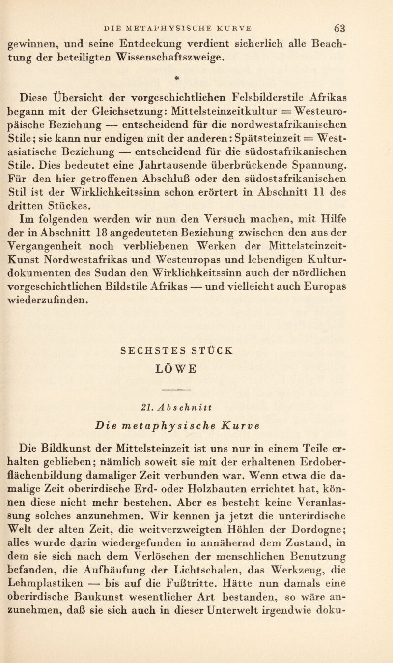 gewinnen, und seine Entdeckung verdient sicherlich alle Beach¬ tung der beteiligten Wissenschaftszweige. * Diese Übersicht der vorgeschichtlichen Felsbilderstile Afrikas begann mit der Gleichsetzung: Mittelsteinzeitkultur = Westeuro¬ päische Beziehung — entscheidend für die nordwestafrikanischen Stile; sie kann nur endigen mit der anderen: Spätsteinzeit = West¬ asiatische Beziehung — entscheidend für die südostafrikanischen Stile. Dies bedeutet eine Jahrtausende überbrückende Spannung. Für den hier getroffenen Abschluß oder den südostafrikanischen Stil ist der Wirklichkeitssinn schon erörtert in Abschnitt 11 des dritten Stückes. Im folgenden werden wir nun den Versuch machen, mit Hilfe der in Abschnitt 18 angedeuteten Beziehung zwischen den aus der Vergangenheit noch verbliebenen Werken der Mittelsteinzeit- Kunst Nordwestafrikas und Westeuropas und lebendigen Kultur¬ dokumenten des Sudan den Wirklichkeitssinn auch der nördlichen vorgeschichtlichen Bildstile Afrikas — und vielleicht auch Europas wiederzufinden. SECHSTES STÜCK LÖWE 21. Ab s chnitt Die metaphysische Kurve Die Bildkunst der Mittelsteinzeit ist uns nur in einem Teile er¬ halten geblieben; nämlich soweit sie mit der erhaltenen Erdober¬ flächenbildung damaliger Zeit verbunden war. Wenn etwa die da¬ malige Zeit oberirdische Erd- oder Holzbauten errichtet hat, kön¬ nen diese nicht mehr bestehen. Aber es besteht keine Veranlas¬ sung solches anzunehmen. Wir kennen ja jetzt die unterirdische Welt der alten Zeit, die weitverzweigten Höhlen der Dordogne; alles wurde darin wiedergefunden in annähernd dem Zustand, in dem sie sich nach dem Verlöschen der menschlichen Benutzung befanden, die Aufhäufung der Lichtschalen, das Werkzeug, die Lehmplastiken — bis auf die Fußtritte. Hätte nun damals eine oberirdische Baukunst wesentlicher Art bestanden, so wäre an¬ zunehmen, daß sie sich auch in dieser Unterwelt irgendwie doku-