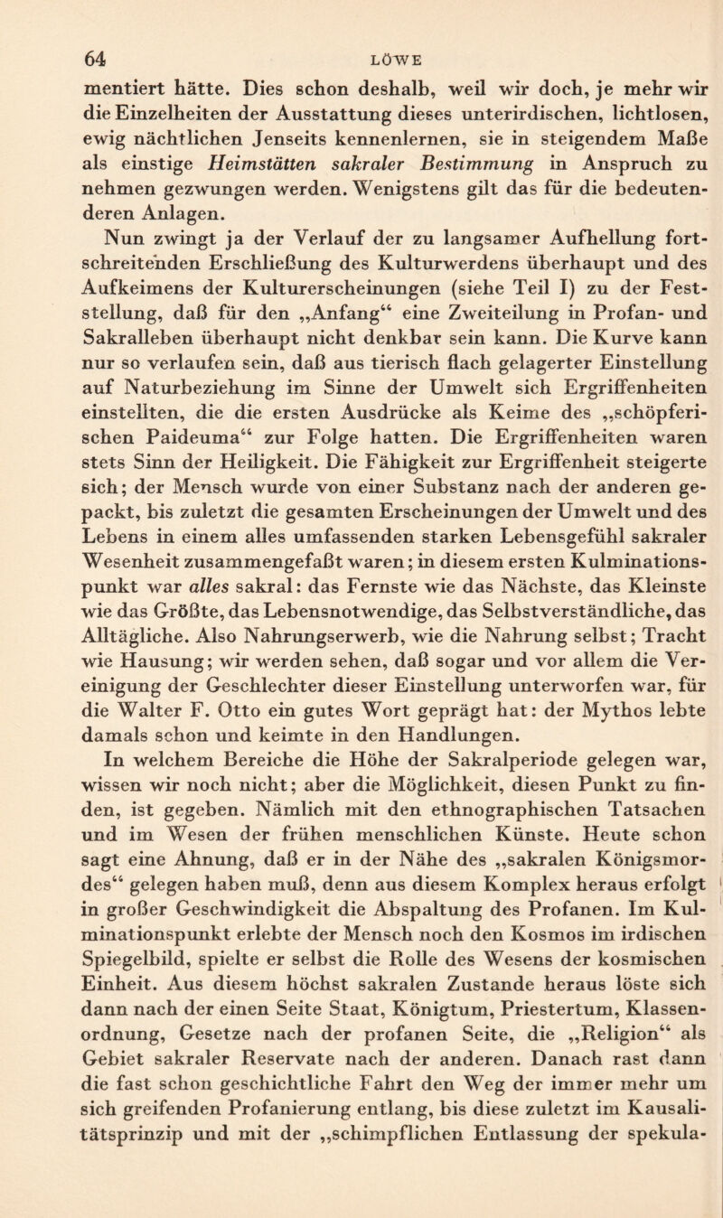 mentiert hätte. Dies schon deshalb, weil wir doch, je mehr wir die Einzelheiten der Ausstattung dieses unterirdischen, lichtlosen, ewig nächtlichen Jenseits kennenlernen, sie in steigendem Maße als einstige Heimstätten sakraler Bestimmung in Anspruch zu nehmen gezwungen werden. Wenigstens gilt das für die bedeuten¬ deren Anlagen. Nun zwingt ja der Verlauf der zu langsamer Aufhellung fort¬ schreitenden Erschließung des Kulturwerdens überhaupt und des Aufkeimens der Kulturerscheinungen (siehe Teil I) zu der Fest¬ stellung, daß für den „Anfang44 eine Zweiteilung in Profan- und Sakralleben überhaupt nicht denkbar sein kann. Die Kurve kann nur so verlaufen sein, daß aus tierisch flach gelagerter Einstellung auf Naturbeziehung im Sinne der Umwelt sich Ergriffenheiten einstellten, die die ersten Ausdrücke als Keime des „schöpferi¬ schen Paideuma44 zur Folge hatten. Die Ergriffenheiten waren stets Sinn der Heiligkeit. Die Fähigkeit zur Ergriffenheit steigerte sich; der Mensch wurde von einer Substanz nach der anderen ge¬ packt, bis zuletzt die gesamten Erscheinungen der Umwelt und des Lebens in einem alles umfassenden starken Lebensgefühl sakraler Wesenheit zusammengefaßt waren; in diesem ersten Kulminations¬ punkt war alles sakral: das Fernste wie das Nächste, das Kleinste wie das Größte, das Lebensnotwendige, das Selbstverständliche, das Alltägliche. Also Nahrungserwerb, wie die Nahrung selbst; Tracht wie Hausung; wir werden sehen, daß sogar und vor allem die Ver¬ einigung der Geschlechter dieser Einstellung unterworfen war, für die Walter F. Otto ein gutes Wort geprägt hat: der Mythos lebte damals schon und keimte in den Handlungen. In welchem Bereiche die Höhe der Sakralperiode gelegen war, wissen wir noch nicht; aber die Möglichkeit, diesen Punkt zu fin¬ den, ist gegeben. Nämlich mit den ethnographischen Tatsachen und im Wesen der frühen menschlichen Künste. Heute schon sagt eine Ahnung, daß er in der Nähe des „sakralen Königsmor¬ des44 gelegen haben muß, denn aus diesem Komplex heraus erfolgt in großer Geschwindigkeit die Abspaltung des Profanen. Im Kul¬ minationspunkt erlebte der Mensch noch den Kosmos im irdischen Spiegelbild, spielte er selbst die Rolle des Wesens der kosmischen Einheit. Aus diesem höchst sakralen Zustande heraus löste sich dann nach der einen Seite Staat, Königtum, Priestertum, Klassen¬ ordnung, Gesetze nach der profanen Seite, die „Religion44 als Gebiet sakraler Reservate nach der anderen. Danach rast dann die fast schon geschichtliche Fahrt den Weg der immer mehr um sich greifenden Profanierung entlang, bis diese zuletzt im Kausali¬ tätsprinzip und mit der „schimpflichen Entlassung der spekula-