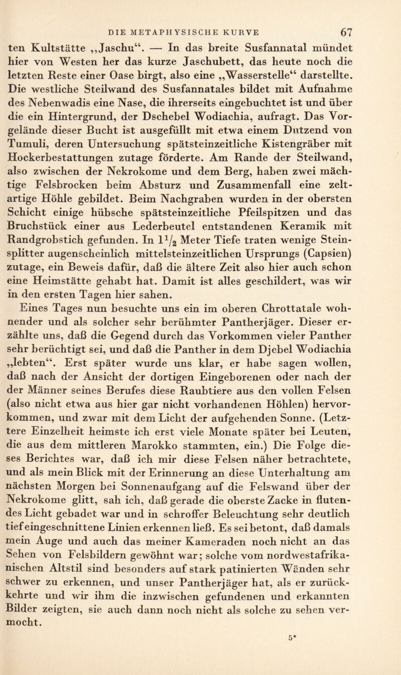 ten Kultstätte „Jaschu44. -— In das breite Susfannatal mündet hier von Westen her das kurze Jaschubett, das heute noch die letzten Reste einer Oase birgt, also eine „Wasserstelle44 darstellte. Die westliche Steilwand des Susfannatales bildet mit Aufnahme des Nebenwadis eine Nase, die ihrerseits eingebuchtet ist und über die ein Hintergrund, der Dschebel Wodiachia, aufragt. Das Vor¬ gelände dieser Bucht ist ausgefüllt mit etwa einem Dutzend von Tumuli, deren Untersuchung spätsteinzeitliche Kistengräber mit Hockerbestattungen zutage förderte. Am Rande der Steilwand, also zwischen der Nekrokome und dem Berg, haben zwei mäch¬ tige Felsbrocken beim Absturz und Zusammenfall eine zelt¬ artige Höhle gebildet. Beim Nachgraben wurden in der obersten Schicht einige hübsche spät steinzeitliche Pfeilspitzen und das Bruchstück einer aus Lederbeutel entstandenen Keramik mit Randgrobstich gefunden. In l1^ Meter Tiefe traten wenige Stein- splitter augenscheinlich mittelsteinzeitlichen Ursprungs (Gapsien) zutage, ein Beweis dafür, daß die ältere Zeit also hier auch schon eine Heimstätte gehabt hat. Damit ist alles geschildert, was wir in den ersten Tagen hier sahen. Eines Tages nun besuchte uns ein im oberen Chrottatale woh¬ nender und als solcher sehr berühmter Pantherjäger. Dieser er¬ zählte uns, daß die Gegend durch das Vorkommen vieler Panther sehr berüchtigt sei, und daß die Panther in dem Djebel Wodiachia „lebten44. Erst später wurde uns klar, er habe sagen wollen, daß nach der Ansicht der dortigen Eingeborenen oder nach der der Männer seines Berufes diese Raubtiere aus den vollen Felsen (also nicht etwa aus hier gar nicht vorhandenen Höhlen) hervor¬ kommen, und zwar mit dem Licht der aufgehenden Sonne. (Letz¬ tere Einzelheit heimste ich erst viele Monate später bei Leuten, die aus dem mittleren Marokko stammten, ein.) Die Folge die¬ ses Berichtes war, daß ich mir diese Felsen näher betrachtete, und als mein Blick mit der Erinnerung an diese Unterhaltung am nächsten Morgen bei Sonnenaufgang auf die Felswand über der Nekrokome glitt, sah ich, daß gerade die oberste Zacke in fluten¬ des Licht gebadet war und in schroffer Beleuchtung sehr deutlich tief eingeschnittene Linien erkennen ließ. Es sei betont, daß damals mein Auge und auch das meiner Kameraden noch nicht an das Sehen von Felsbildern gewöhnt war; solche vom nordwest afrika¬ nischen Altstil sind besonders auf stark patinierten Wänden sehr schwer zu erkennen, und unser Pantherjäger hat, als er zurück¬ kehrte und wir ihm die inzwischen gefundenen und erkannten Büder zeigten, sie auch dann noch nicht als solche zu sehen ver¬ mocht. 5*