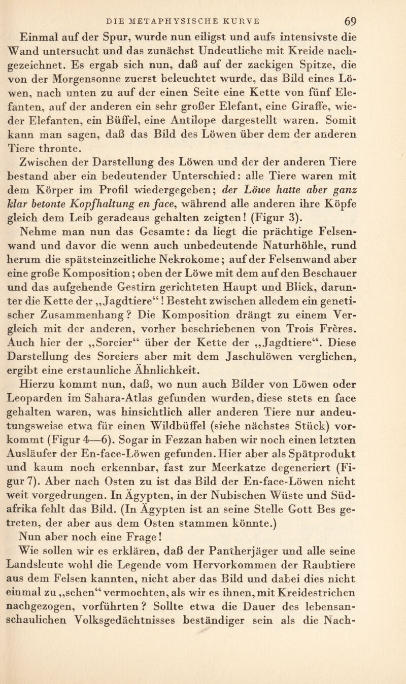 Einmal auf der Spur, wurde nun eiligst und aufs intensivste die Wand untersucht und das zunächst Undeutliche mit Kreide nach¬ gezeichnet. Es ergab sich nun, daß auf der zackigen Spitze, die von der Morgensonne zuerst beleuchtet wurde, das Bild eines Lö¬ wen, nach unten zu auf der einen Seite eine Kette von fünf Ele¬ fanten, auf der anderen ein sehr großer Elefant, eine Giraffe, wie¬ der Elefanten, ein Büffel, eine Antilope dargestellt waren. Somit kann man sagen, daß das Bild des Löwen über dem der anderen Tiere thronte. Zwischen der Darstellung des Löwen und der der anderen Tiere bestand aber ein bedeutender Unterschied: alle Tiere waren mit dem Körper im Profil wiedergegeben; der Löwe hatte aber ganz klar betonte Kopfhaltung en face, während alle anderen ihre Köpfe gleich dem Leib geradeaus gehalten zeigten! (Figur 3). Nehme man nun das Gesamte: da liegt die prächtige Felsen¬ wand und davor die wenn auch unbedeutende Naturhöhle, rund herum die spätsteinzeitliche Nekrokome; auf der Felsenwand aber eine große Komposition; oben der Löwe mit dem auf den Beschauer und das aufgehende Gestirn gerichteten Haupt und Blick, darun¬ ter die Kette der „Jagdtiere44! Besteht zwischen alledem ein geneti¬ scher Zusammenhang? Die Komposition drängt zu einem Ver¬ gleich mit der anderen, vorher beschriebenen von Trois Fr eres. x4uch hier der „Sorcier44 über der Kette der „Jagdtiere44. Diese Darstellung des Sorciers aber mit dem Jaschulöwen verglichen, ergibt eine erstaunliche Ähnlichkeit. Hierzu kommt nun, daß, wo nun auch Bilder von Löwen oder Leoparden im Sahara-Atlas gefunden wurden, diese stets en face gehalten waren, was hinsichtlich aller anderen Tiere nur andeu¬ tungsweise etwa für einen Wildbüffel (siehe nächstes Stück) vor¬ kommt (Figur 4—6). Sogar in Fezzan haben wir noch einen letzten Ausläufer der En-face-Löwen gefunden. Flier aber als Spätprodukt und kaum noch erkennbar, fast zur Meerkatze degeneriert (Fi¬ gur?). Aber nach Osten zu ist das Bild der En-face-Löwen nicht weit vorgedrungen. In Ägypten, in der Nubischen Wüste und Süd¬ afrika fehlt das Bild. (In Ägypten ist an seine Stelle Gott Bes ge¬ treten, der aber aus dem Osten stammen könnte.) Nun aber noch eine Frage! Wie sollen wir es erklären, daß der Pantherjäger und alle seine Landsleute wohl die Legende vom Hervorkommen der Raubtiere aus dem Felsen kannten, nicht aber das Bild und dabei dies nicht einmal zu „sehen44 vermochten, als wir es ihnen, mit Kreidestrichen nachgezogen, vorführten ? Sollte etwa die Dauer des lebensan¬ schaulichen Volksgedächtnisses beständiger sein als die Nach-