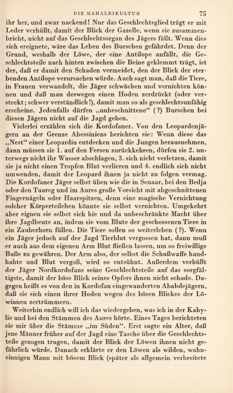 ihr her, und zwar nackend! Nur das Geschlechtsglied trägt er mit Leder verhüllt, damit der Blick der Gazelle, wenn sie zusammen¬ bricht, nicht auf das Geschlechtsorgan des Jägers fällt. Wenn dies sich ereignete, wäre das Leben des Burschen gefährdet. Denn der Grund, weshalb der Löwe, der eine Antilope anfällt, die Ge¬ schlechtsteile nach hinten zwischen die Beine geklemmt trägt, ist der, daß er damit den Schaden vermeidet, den der Blick der ster¬ benden Antilope verursachen würde. Auch sagt man, daß die Tiere, in Frauen verwandelt, die Jäger schwächen und vernichten kön¬ nen und daß man deswegen einen Hoden zerdrückt (oder ver¬ steckt; schwer verständlich!), damit man so als geschlechtsunfähig erscheine. Jedenfalls dürfen ,,unbeschnittene44 (?) Burschen bei diesen Jägern nicht auf die Jagd gehen. Vielerlei erzählen sich die Kordofaner. Von den Leopardenjä¬ gern an der Grenze Abessiniens berichten sie: Wenn diese das „Nest44 einer Leopardin entdecken und die Jungen herausnehmen, dann müssen sie 1. auf den Fersen zurückkehren, dürfen sie 2. un¬ terwegs nicht ihr Wasser abschlagen, 3. sich nicht verletzen, damit sie ja nicht einen Tropfen Blut verlieren und 4. endlich sich nicht umwenden, damit der Leopard ihnen ja nicht zu folgen vermag. Die Kordofaner Jäger selbst üben wie die in Senaar, bei den Bedja oder den Tuareg und im Aures große Vorsicht mit abgeschnittenen Fingernägeln oder Haarspitzen, denn eine magische Vernichtung solcher Körperteilchen könnte sie selbst vernichten. Umgekehrt aber eignen sie selbst sich hie und da unbeschränkte Macht über ihre Jagdbeute an, indem sie vom Blute der geschossenen Tiere in ein Zauberhorn füllen. Die Tiere sollen so weiterleben (?). Wenn ein Jäger jedoch auf der Jagd Tierblut vergossen hat, dann muß er auch aus dem eigenen Arm Blut fließen lassen, um so freiwillige Buße zu gewähren. Der Arm also, der selbst die Schußwaffe hand¬ habte und Blut vergoß, wird so entsühnt. Außerdem verhüllt der Jäger Nordkordofans seine Geschlechtsteile auf das sorgfäl¬ tigste, damit der böse Blick seines Opfers ihnen nicht schade. Da¬ gegen heißt es von den in Kordofan eingewanderten Ababdejägern, daß sie sich einen ihrer Hoden wegen des bösen Blickes der Lö¬ winnen zertrümmern. Weiterhin endlich will ich das wiedergeben, was ich in der Kaby- lie und bei den Stämmen des Aures hörte. Eines Tages berichteten sie mir über die Stämme „im Süden44. Erst sagte ein Alter, daß jene Männer früher auf der Jagd eine Tasche über die Geschlechts¬ teile gezogen trugen, damit der Blick der Löwen ihnen nicht ge¬ fährlich würde. Danach erklärte er den Löwen als wilden, wahn¬ sinnigen Mann mit bösem Blick (später als allgemein verbreitete