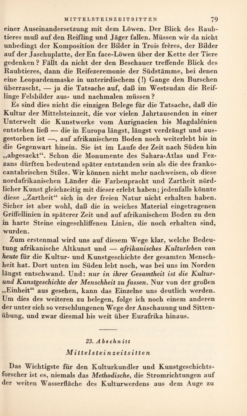 einer Auseinandersetzung mit dem Löwen. Der Blick des Raub¬ tieres muß auf den Reifling und Jäger fallen. Müssen wir da nicht unbedingt der Komposition der Bilder in Trois freres, der Bilder auf der Jaschuplatte, der En face-Löwen über der Kette der Tiere gedenken? Fällt da nicht der den Beschauer treffende Blick des Raubtieres., dann die Reifezeremonie der Südstämme, bei denen eine Leopardenmaske in unterirdischem (!) Gange den Burschen überrascht, — ja die Tatsache auf, daß im Westsudan die Reif¬ linge Felsbilder aus- und nachmalen müssen? Es sind dies nicht die einzigen Belege für die Tatsache, daß die Kultur der Mittelsteinzeit, die vor vielen Jahrtausenden in einer Unterwelt die Kunstwerke vom Aurignacien bis Magdalenien entstehen ließ — die in Europa längst, längst verdrängt und aus¬ gestorben ist , auf afrikanischem Boden noch weiterlebt bis in die Gegenwart hinein. Sie ist im Laufe der Zeit nach Süden hin „abgesackt44. Schon die Monumente des Sahara-Atlas und Fez- zans dürften bedeutend später entstanden sein als die des franko- cantabrischen Stiles. Wir können nicht mehr nach weisen, ob diese nordafrikanischen Länder die Farbenpracht und Zartheit nörd¬ licher Kunst gleichzeitig mit dieser erlebt haben; jedenfalls könnte diese „Zartheit44 sich in der freien Natur nicht erhalten haben. Sicher ist aber wohl, daß die in weiches Material eingetragenen Griffellinien in späterer Zeit und auf afrikanischem Boden zu den in harte Steine eingeschliffenen Linien, die noch erhalten sind, wurden. Zum erstenmal wird uns auf diesem Wege klar, welche Bedeu¬ tung afrikanische Altkunst und — afrikanisches Kulturleben von heute für die Kultur- und Kunstgeschichte der gesamten Mensch¬ heit hat. Dort unten im Süden lebt noch, was bei uns im Norden längst entschwand. Und: nur in ihrer Gesamtheit ist die Kultur- und Kunstgeschichte der Menschheit zu fassen. Nur von der großen „Einheit44 aus gesehen, kann das Einzelne uns deutlich werden. Um dies des weiteren zu belegen, folge ich noch einem anderen der unter sich so verschlungenen Wege der Anschauung und Sitten¬ übung, und zwar diesmal bis weit über Eurafrika hinaus. 23. Abschnitt Mittelsteinzeitsitten Das Wichtigste für den Kulturkundler und Kunstgeschichts- forscher ist es, niemals das Methodische, die Stromrichtungen auf der weiten Wasserfläche des Kulturwerdens aus dem Auge zu