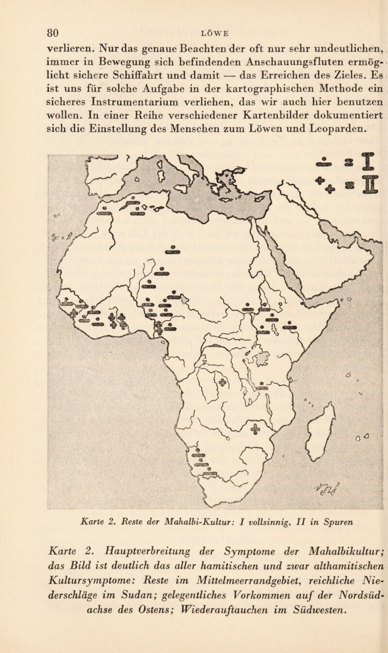 verlieren. Nur das genaue Beachten der oft nur sehr undeutlichen, immer in Bewegung sich befindenden Anschauungsfluten ermög¬ licht sichere Schiffahrt und damit — das Erreichen des Zieles. Es ist uns für solche Aufgabe in der kartographischen Methode ein sicheres Instrumentarium verliehen, das wir auch hier benutzen wollen. In einer Reihe verschiedener Kartenbilder dokumentiert sich die Einstellung des Menschen zum Löwen und Leoparden. Karte 2. Reste der Mahalbi-Kultur: I vollsinnig, II in Spuren Karte 2. Hauptverbreitung der Symptome der Mahalbikultur; das Bild ist deutlich das aller hamitischen und zwar althamitisehen Kultur Symptome: Reste im Mittelmeerrandgebiet, reichliche Nie¬ derschläge im Sudan; gelegentliches Vorkommen auf der Nordsüd- achse des Ostens; Wieder auf tauchen im Südwesten.