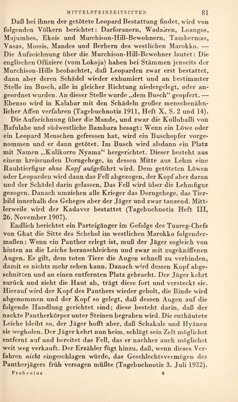 Daß bei ihnen der getötete Leopard Bestattung findet, wird von folgenden Völkern berichtet: Darforanern, Wadairen, Loangos, Majuxnbes, Ekois und Murchison-Hill-Bewohnern, Tambermas, Vasas, Mossis, Mandes und Berbern des westlichen Marokko. — Die Aufzeichnung über die Murchison-Hill-Bewohner lautet: Die englischen Offiziere (vomLokoja) haben bei Stämmen jenseits der Murchison«Hills beobachtet, daß Leoparden zwar erst bestattet, dann aber deren Schädel wieder exhumiert und an bestimmter Stelle im Busch, alle in gleicher Richtung niedergelegt, oder an¬ geordnet wurden. An dieser Stelle wurde „dem Busch44 geopfert. — Ebenso wird in Kalabar mit den Schädeln großer menschenähn¬ licher Affen verfahren (Tagebuchnotiz 1911, Heft X, S. 2 und 14). Die Aufzeichnung über die Mande, und zwar die Kulluballi von Bafulabe und südwestliche Bambara besagt: Wenn ein Löwe oder ein Leopard Menschen gefressen hat, wird ein Buschopfer vorge¬ nommen und er dann getötet. Im Busch wird alsdann ein Platz mit Namen „Kulikorro Nyama“ hergerichtet. Dieser besteht aus einem kreisrunden Dorngehege, in dessen Mitte aus Lehm eine Raubtierfigur ohne Kopf aufgeführt wird. Dem getöteten Löwen oder Leoparden wird dann das Fell abgezogen, der Kopf aber daran und der Schädel darin gelassen. Das Fell wird über die Lehmfigur gezogen. Danach umziehen alle Krieger das Dorngehege, das Tier¬ bild innerhalb des Geheges aber der Jäger und zwar tanzend. Mitt¬ lerweile wird der Kadaver bestattet (Tagebuchnotiz Heft III, 26. November 1907), Endlich berichtet ein Parteigänger im Gefolge des Tuareg-Chefs von Ghat die Sitte des Schehol im westlichen Marokko folgender¬ maßen: Wenn ein Panther erlegt ist, muß der Jäger sogleich von hinten an die Leiche heranschleichen und zwar mit zugekniffenen Augen. Es gilt, dem toten Tiere die Augen schnell zu verbinden, damit es nichts mehr sehen kann. Danach wird dessen Kopf abge¬ schnitten und an einen entfernten Platz gebracht. Der Jäger kehrt zurück und zieht die Haut ab, trägt diese fort und versteckt sie. Hierauf wird der Kopf des Panthers wieder geholt, die Binde wird abgenommen und der Kopf so gelegt, daß dessen Augen auf die folgende Handlung gerichtet sind; diese besteht darin, daß der nackte Pantherkörper unter Steinen begraben wird. Die enthäutete Leiche bleibt so, der Jäger hofft aber, daß Schakale und Hyänen sie wegholen. Der Jäger kehrt nun heim, schlägt sein Zelt möglichst entfernt auf und bereitet das Feil, das er nachher auch möglichst weit weg verkauft. Der Erzähler fügt hinzu, daß, wenn dieses Ver¬ fahren nicht eingeschlagen würde, das Geschlechtsvermögen des Pantherjägers früh versagen müßte (Tagebuchnotiz 3. Juli 1932). Frobenius 6