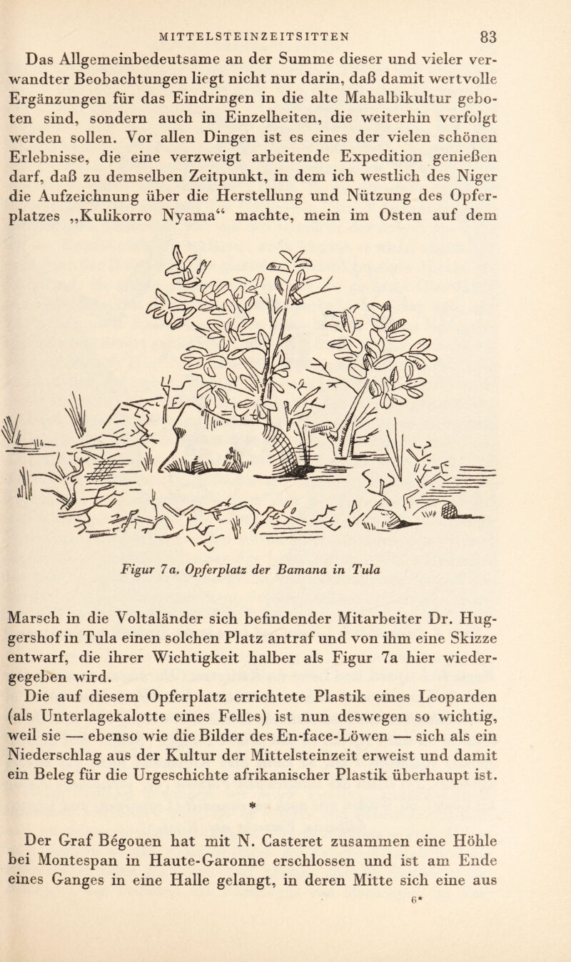 Das Allgemeinbedeutsame an der Summe dieser und vieler ver- wandter Beobachtungen liegt nicht nur darin, daß damit wertvolle Ergänzungen für das Eindringen in die alte Mahalbikultur gebo¬ ten sind, sondern auch in Einzelheiten, die weiterhin verfolgt werden sollen. Vor allen Dingen ist es eines der vielen schönen Erlebnisse, die eine verzweigt arbeitende Expedition genießen darf, daß zu demselben Zeitpunkt, in dem ich westlich des Niger die Aufzeichnung über die Herstellung und Nützung des Opfer¬ platzes ,,Kulikorro Nyama44 machte, mein im Osten auf dem Marsch in die Voltaländer sich befindender Mitarbeiter Dr. Hug- gershof in Tula einen solchen Platz antraf und von ihm eine Skizze entwarf, die ihrer Wichtigkeit halber als Figur 7a hier wieder¬ gegeben wird. Die auf diesem Opferplatz errichtete Plastik eines Leoparden (als Unterlagekalotte eines Felles) ist nun deswegen so wichtig, weil sie — ebenso wie die Bilder des En-face-Löwen — sich als ein Niederschlag aus der Kultur der Mittelsteinzeit erweist und damit ein Beleg für die Urgeschichte afrikanischer Plastik überhaupt ist. # Der Graf Begouen hat mit N. Lästeret zusammen eine Höhle bei Montespan in Haute-Garonne erschlossen und ist am Ende eines Ganges in eine Halle gelangt, in deren Mitte sich eine aus