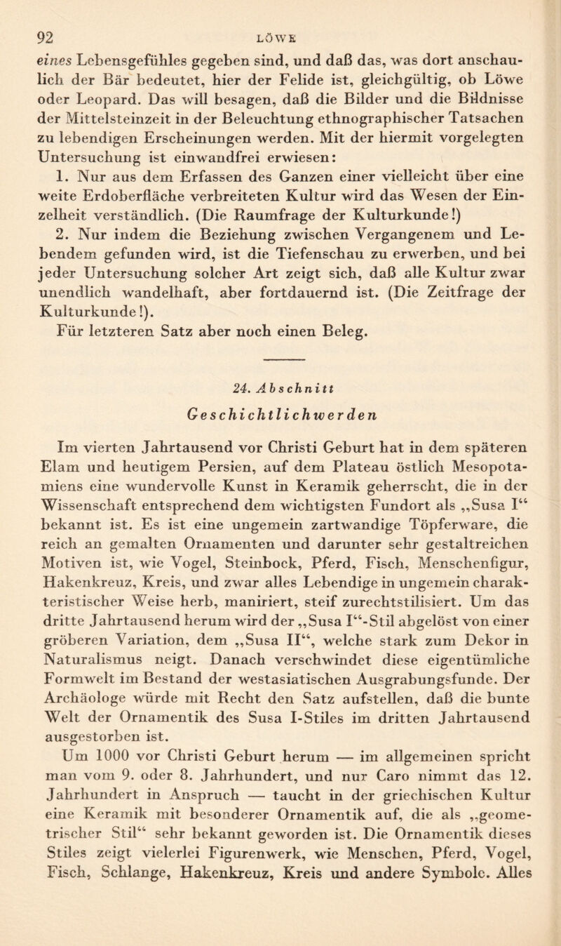 eines Lebensgefühles gegeben sind, und daß das, was dort anschau¬ lich der Bär bedeutet, hier der Felide ist, gleichgültig, ob Löwe oder Leopard. Das will besagen, daß die Bilder und die Bildnisse der Mittelsteinzeit in der Beleuchtung ethnographischer Tatsachen zu lebendigen Erscheinungen werden. Mit der hiermit vorgelegten Untersuchung ist einwandfrei erwiesen: 1. Nur aus dem Erfassen des Ganzen einer vielleicht über eine weite Erdoberfläche verbreiteten Kultur wird das Wesen der Ein¬ zelheit verständlich. (Die Raumfrage der Kulturkunde!) 2. Nur indem die Beziehung zwischen Vergangenem und Le¬ bendem gefunden wird, ist die Tiefenschau zu erwerben, und bei jeder Untersuchung solcher Art zeigt sich, daß alle Kultur zwar unendlich wandelhaft, aber fortdauernd ist. (Die Zeitfrage der Kulturkunde!). Für letzteren Satz aber noch einen Beleg. 24. Abschnitt Geschichtlichwerden Im vierten Jahrtausend vor Christi Geburt hat in dem späteren Elam und heutigem Persien, auf dem Plateau östlich Mesopota¬ miens eine wundervolle Kunst in Keramik geherrscht, die in der Wissenschaft entsprechend dem wichtigsten Fundort als „Susa I44 bekannt ist. Es ist eine ungemein zartwandige Töpferware, die reich an gemalten Ornamenten und darunter sehr gestaltreichen Motiven ist, wie Vogel, Steinbock, Pferd, Fisch, Menschenfigur, Hakenkreuz, Kreis, und zwar alles Lebendige in ungemein charak¬ teristischer Weise herb, maniriert, steif zurechtstilisiert. Um das dritte Jahrtausend herum wird der „Susa I44-Stil abgelöst von einer gröberen Variation, dem „Susa II44, welche stark zum Dekor in Naturalismus neigt. Danach verschwindet diese eigentümliche Formwelt im Bestand der westasiatischen Ausgrabungsfunde. Der Archäologe würde mit Recht den Satz aufstellen, daß die bunte Welt der Ornamentik des Susa I-Stiles im dritten Jahrtausend ausgestorben ist. Um 1000 vor Christi Geburt herum — im allgemeinen spricht man vom 9. oder 8. Jahrhundert, und nur Caro nimmt das 12. Jahrhundert in Anspruch — taucht in der griechischen Kultur eine Keramik mit besonderer Ornamentik auf, die als „geome¬ trischer Stil4' sehr bekannt geworden ist. Die Ornamentik dieses Stiles zeigt vielerlei Figurenwerk, wie Menschen, Pferd, Vogel, Fisch, Schlange, Hakenkreuz, Kreis und andere Symbole. Alles