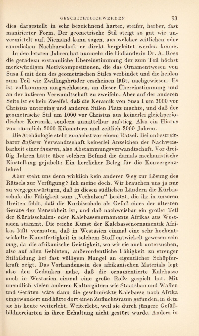 dies dargestellt in sehr bezeichnend harter, steifer, herber, fast manirierter Form. Der geometrische Stil steigt so gut wie un¬ vermittelt auf. Niemand kann sagen, aus welcher zeitlichen oder räumlichen Nachbarschaft er direkt hergeleitet werden könne. In den letzten Jahren hat nunmehr die Holländerin Dr. A. Roes die geradezu erstaunliche Übereinstimmung der zum Teil höchst merkwürdigen Motivkompositionen, die das Ornamentwesen von Susa I mit dem des geometrischen Stiles verbindet und die beiden zum Teil wie Zwillingsbrüder erscheinen läßt, nachgewiesen. Es ist vollkommen ausgeschlossen, an dieser Übereinstimmung und an der äußeren Verwandtschaft zu zweifeln. Aber auf der anderen Seite ist es kein Zweifel, daß die Keramik von Susa I um 3000 vor Christus unterging und anderen Stilen Platz machte, und daß der geometrische Stil um 1000 vor Christus aus keinerlei gleichperio¬ discher Keramik, sondern unmittelbar aufstieg. Also ein Hiatus von räumlich 2000 Kilometern und zeitlich 2000 Jahren. Die Archäologie steht zunächst vor einem Rätsel. Bei unbestreit¬ barer äußerer Verwandtschaft keinerlei Anzeichen der Nachweis¬ barkeit einer inneren, also AbstammungsVerwandtschaft. Vor drei¬ ßig Jahren hätte über solchen Befund die damals mechanistische Einstellung gejubelt: Ein herrlicher Beleg für die Konvergenz¬ lehre ! Aber steht uns denn wirklich kein anderer Weg zur Lösung des Rätsels zur Verfügung? Ich meine doch. Wir brauchen uns ja nur zu vergegenwärtigen, daß in diesen südlichen Ländern die Kürbis¬ schale die Fähigkeit zum „Verholzen44 besitzt, die ihr in unseren Breiten fehlt, daß die Kürbisschale als Gefäß eines der ältesten Geräte der Menschheit ist, und daß nachweisbar ein großer Teil der Kürbisschalen- oder Kalebassenornamente Afrikas aus West¬ asien stammt. Die reiche Kunst der Kalebassenornamentik Afri¬ kas läßt vermuten, daß in Westasien einmal eine sehr hochent¬ wickelte Kunstfertigkeit in solchem Stoff entwickelt gewesen sein mag, da die afrikanische Geistigkeit, wo wir sie auch untersuchen, also auf allen Gebieten, außerordentliche Fähigkeit zu strenger Stilbildung bei fast völligem Mangel an eigentlicher Schöpfer¬ kraft zeigt. Das Vorhandensein des afrikanischen Materials legt also den Gedanken nahe, daß die ornamentierte Kalebasse auch in Westasien einmal eine große RoDe gespielt hat. Mit unendlich vielen anderen Kulturgütern wie Staatsbau und Waffen und Geräten wäre dann die geschmückte Kalebasse nach Afrika eingewandert und hätte dort einen Zufluchtsraum gefunden, in dem sie bis heute weiterlebt. Weiterlebt, weil sie durch jüngere Gefäß¬ bildnereiarten in ihrer Erhaltung nicht gestört wurde. Anders in