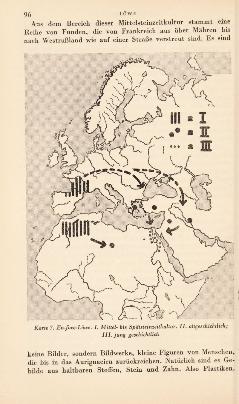 Aus dem Bereich dieser Mittelsteinzeitkultur stammt eine Reihe von Funden, die von Frankreich aus über Mähren bis nach Westrußland wie auf einer Straße verstreut sind. Es sind Karte 7. En-face-Löwe. I. Mittel- bis SpätSteinzeitkultur. II. altgeschichtlich; III. jung geschichtlich keine Bilder, sondern Bildwerke, kleine Figuren von Menschen, die bis in das Aurignacien zurückreichen. Natürlich sind es Ge¬ bilde aus haltbaren Stoffen, Stein und Zahn. Also Plastiken.