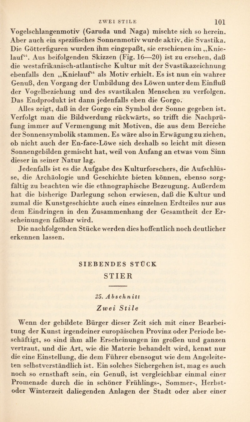 Vogelschlangenmotiv (Garuda und Naga) mischte sich so herein. Aber auch ein spezifisches Sonnenmotiv wurde aktiv, die Svastika. Die Götterfiguren wurden ihm eingepaßt, sie erschienen im „Knie¬ lauf44. Aus beifolgenden Skizzen (Fig. 16—20) ist zu ersehen, daß die westafrikanisch-atlantische Kultur mit der Svastikazeichnung ebenfalls den „Knielauf44 als Motiv erhielt. Es ist nun ein wahrer Genuß, den Vorgang der Umbildung des Löwen unter dem Einfluß der Vogelbeziehung und des svastikalen Menschen zu verfolgen. Das Endprodukt ist dann jedenfalls eben die Gorgo. Alles zeigt, daß in der Gorgo ein Symbol der Sonne gegeben ist. Verfolgt man die Bildwerdung rückwärts, so trifft die Nachprü¬ fung immer auf Vermengung mit Motiven, die aus dem Bereiche der Sonnensymbolik stammen. Es wäre also in Erwägung zu ziehen, ob nicht auch der En-face-Löwe sich deshalb so leicht mit diesen Sonnengebilden gemischt hat, weil von Anfang an etwas vom Sinn dieser in seiner Natur lag. Jedenfalls ist es die Aufgabe des Kulturforschers, die Aufschlüs¬ se, die Archäologie und Geschichte bieten können, ebenso sorg¬ fältig zu beachten wie die ethnographische Bezeugung. Außerdem hat die bisherige Darlegung schon erwiesen, daß die Kultur und zumal die Kunstgeschichte auch eines einzelnen Erdteiles nur aus dem Eindringen in den Zusammenhang der Gesamtheit der Er¬ scheinungen faßbar wird. Die nachfolgenden Stücke werden dies hoffentlich noch deutlicher erkennen lassen. SIEBENDES STÜCK STIER 25. Abschnitt Zwei Stile Wenn der gebildete Bürger dieser Zeit sich mit einer Bearbei¬ tung der Kunst irgendeiner europäischen Provinz oder Periode be¬ schäftigt, so sind ihm alle Erscheinungen im großen und ganzen vertraut, und die Art, wie die Materie behandelt wird, kennt nur die eine Einstellung, die dem Führer ebensogut wie dem Angeleite¬ ten selbstverständlich ist. Ein solches Sichergehen ist, mag es auch noch so ernsthaft sein, ein Genuß, ist vergleichbar einmal einer Promenade durch die in schöner Frühlings-, Sommer-, Herbst¬ oder Winterzeit daliegenden Anlagen der Stadt oder aber einer